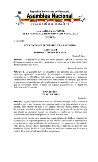 LA ASAMBLEA NACIONAL
          DE LA REPÚBLICA BOLIVARIANA DE VENEZUELA
                                   DECRETA
la siguiente,

            LEY CONTRA EL SECUESTRO Y LA EXTORSIÓN

                              CAPÍTULO I
                       DISPOSICIONES GENERALES
                                                                  Objeto de la Ley
Artículo 1. La presente Ley tiene por objeto prevenir, tipificar y sancionar los
delitos de secuestro y extorsión, y garantizar la protección de la integridad física
de las víctimas y sus bienes.
                                                             Ámbito de aplicación
Artículo 2. La presente Ley es aplicable a las personas que perpetren las
conductas tipificadas como delito de secuestro o extorsión en el espacio
geográfico de la República Bolivariana de Venezuela contra los ciudadanos
venezolanos o extranjeros y las ciudadanas venezolanas o extranjeras que en ella
se encuentren, o cuando sean ejecutadas contra sus derechos, intereses o bienes
que se encuentren dentro o fuera del espacio geográfico de la República
Bolivariana de Venezuela.

                                CAPÍTULO II
                               DEL SECUESTRO
                                                                         Secuestro
Artículo 3. Quien ilegítimamente prive de su libertad, retenga, oculte, arrebate o
traslade a una o más personas, por cualquier medio, a un lugar distinto al que se
hallaba, para obtener de ellas o de terceras personas dinero, bienes, títulos,
documentos, beneficios, acciones u omisiones que produzcan efectos jurídicos o
que alteren de cualquier manera sus derechos a cambio de su libertad, será
sancionado o sancionada con prisión de veinte a treinta años.
Incurrirá en la misma pena cuando las circunstancias del hecho evidencien la
existencia de los supuestos previstos en este artículo, aun cuando el perpetrador o
perpetradora no haya solicitado a la víctima o terceras personas u obtenido de
ellas dinero, bienes, títulos, documentos, beneficios, acciones u omisiones que
produzcan efectos jurídicos o que alteren de cualquier manera sus derechos a
cambio de la libertad del secuestrado o secuestrada.
 