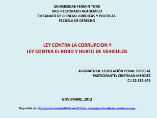 UNIVERSIDAD FERMIN TORO
VICE-RECTORADO ACADEMICO
DECANATO DE CIENCIAS JURIDICAS Y POLITICAS
ESCUELA DE DERECHO

LEY CONTRA LA CORRUPCION Y
LEY CONTRA EL ROBO Y HURTO DE VEHICULOS

ASIGNATURA: LEGISLACIÓN PENAL ESPECIAL
PARTICIPANTE: CRISTHIAN MENDEZ
C.I 12.432.845

NOVIEMBRE, 2013
Disponible en: http://prezi.com/plpl6w5rwkv5/?utm_campaign=share&utm_medium=copy

 
