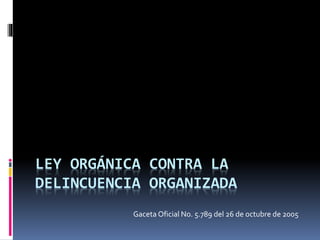 LEY ORGÁNICA CONTRA LA
DELINCUENCIA ORGANIZADA
Gaceta Oficial No. 5.789 del 26 de octubre de 2005
 