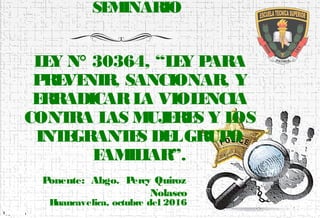 SEMINARIO
LEY N° 30364, “LEY PARA
PREVENIR, SANCIONAR, Y
ERRADICARLA VIOLENCIA
CONTRA LAS MUJERES Y LOS
INTEGRANTES DELGRUPO
FAMILIAR”.
1
Ponente: Abgo. Percy Quiroz
Nolasco
Huancavelica, octubre del 2016
 