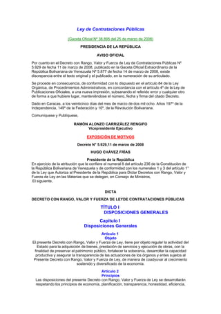 Ley de Contrataciones Públicas

                      (Gaceta Oficial Nº 38.895 del 25 de marzo de 2008)

                              PRESIDENCIA DE LA REPÚBLICA

                                        AVISO OFICIAL

Por cuanto en el Decreto con Rango, Valor y Fuerza de Ley de Contrataciones Públicas Nº
5.929 de fecha 11 de marzo de 2008, publicado en la Gaceta Oficial Extraordinario de la
República Bolivariana de Venezuela Nº 5.877 de fecha 14 de marzo de 2008, existe
discrepancia entre el texto original y el publicado, en la numeración de su articulado.

Se procede en consecuencia, de conformidad con lo dispuesto en el artículo 84 de la Ley
Orgánica, de Procedimientos Administrativos, en concordancia con el artículo 4º de la Ley de
Publicaciones Oficiales, a una nueva impresión, subsanando el referido error y cualquier otro
de forma a que hubiere lugar, manteniéndose el número, fecha y firma del citado Decreto.

Dado en Caracas, a los veinticinco días del mes de marzo de dos mil ocho. Años 197º de la
Independencia, 149º de la Federación y 10º, de la Revolución Bolivariana.

Comuníquese y Publíquese,

                          RAMÓN ALONZO CARRIZÁLEZ RENGIFO
                                Vicepresidente Ejecutivo

                                  EXPOSICIÓN DE MOTIVOS

                            Decreto N° 5.929,11 de marzo de 2008

                                    HUGO CHÁVEZ FRÍAS

                                   Presidente de la República
En ejercicio de la atribución que le confiere el numeral 8 del artículo 236 de la Constitución de
la República Bolivariana de Venezuela y de conformidad con los numerales 1 y 3 del artículo 1°
de la Ley que Autoriza al Presidente de la República para Dictar Decretos con Rango, Valor y
Fuerza de Ley en las Materias que se delegan, en Consejo de Ministros,
 El siguiente,

                                             DICTA

DECRETO CON RANGO, VALOR Y FUERZA DE LEYDE CONTRATACIONES PÚBLICAS

                                          TÍTULO I
                                           DISPOSICIONES GENERALES
                                       Capítulo I
                                Disposiciones Generales
                                           Artículo 1
                                             Objeto
El presente Decreto con Rango, Valor y Fuerza de Ley, tiene por objeto regular la actividad del
   Estado para la adquisición de bienes, prestación de servicios y ejecución de obras, con la
 finalidad de preservar el patrimonio público, fortalecer la soberanía, desarrollar la capacidad
  productiva y asegurar la transparencia de las actuaciones de los órganos y entes sujetos al
 Presente Decreto con Rango, Valor y Fuerza de Ley, de manera de coadyuvar al crecimiento
                            sostenido y diversificado de la economía.

                                         Artículo 2
                                         Principios
  Las disposiciones del presente Decreto con Rango, Valor y Fuerza de Ley se desarrollarán
  respetando los principios de economía, planificación, transparencia, honestidad, eficiencia,
 