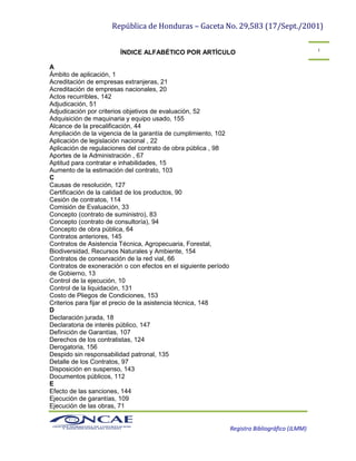 República de Honduras – Gaceta No. 29,583 (17/Sept./2001)
Registro Bibliográfico (JLMM)
1
ÍNDICE ALFABÉTICO POR ARTÍCULO
A
Ámbito de aplicación, 1
Acreditación de empresas extranjeras, 21
Acreditación de empresas nacionales, 20
Actos recurribles, 142
Adjudicación, 51
Adjudicación por criterios objetivos de evaluación, 52
Adquisición de maquinaria y equipo usado, 155
Alcance de la precalificación, 44
Ampliación de la vigencia de la garantía de cumplimiento, 102
Aplicación de legislación nacional , 22
Aplicación de regulaciones del contrato de obra pública , 98
Aportes de la Administración , 67
Aptitud para contratar e inhabilidades, 15
Aumento de la estimación del contrato, 103
C
Causas de resolución, 127
Certificación de la calidad de los productos, 90
Cesión de contratos, 114
Comisión de Evaluación, 33
Concepto (contrato de suministro), 83
Concepto (contrato de consultoría), 94
Concepto de obra pública, 64
Contratos anteriores, 145
Contratos de Asistencia Técnica, Agropecuaria, Forestal,
Biodiversidad, Recursos Naturales y Ambiente, 154
Contratos de conservación de la red vial, 66
Contratos de exoneración o con efectos en el siguiente período
de Gobierno, 13
Control de la ejecución, 10
Control de la liquidación, 131
Costo de Pliegos de Condiciones, 153
Criterios para fijar el precio de la asistencia técnica, 148
D
Declaración jurada, 18
Declaratoria de interés público, 147
Definición de Garantías, 107
Derechos de los contratistas, 124
Derogatoria, 156
Despido sin responsabilidad patronal, 135
Detalle de los Contratos, 97
Disposición en suspenso, 143
Documentos públicos, 112
E
Efecto de las sanciones, 144
Ejecución de garantías, 109
Ejecución de las obras, 71
 