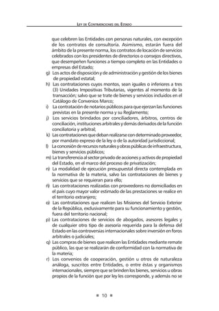 Ley de Contrataciones del Estado
10
que celebren las Entidades con personas naturales, con excepción
de los contratos de consultoría. Asimismo, estarán fuera del
ámbito de la presente norma, los contratos de locación de servicios
celebrados con los presidentes de directorios o consejos directivos,
que desempeñen funciones a tiempo completo en las Entidades o
empresas del Estado;
g) Los actos de disposición y de administración y gestión de los bienes
de propiedad estatal;
h) Las contrataciones cuyos montos, sean iguales o inferiores a tres
(3) Unidades Impositivas Tributarias, vigentes al momento de la
transacción; salvo que se trate de bienes y servicios incluidos en el
Catálogo de Convenios Marco;
i) La contratación de notarios públicos para que ejerzan las funciones
previstas en la presente norma y su Reglamento;
j) Los servicios brindados por conciliadores, árbitros, centros de
conciliación,institucionesarbitralesydemásderivadosdelafunción
conciliatoria y arbitral;
k) Lascontratacionesquedebanrealizarsecondeterminadoproveedor,
por mandato expreso de la ley o de la autoridad jurisdiccional;
l) Laconcesiónderecursosnaturalesyobraspúblicasdeinfraestructura,
bienes y servicios públicos;
m) Latransferenciaalsectorprivadodeaccionesyactivosdepropiedad
del Estado, en el marco del proceso de privatización;
n) La modalidad de ejecución presupuestal directa contemplada en
la normativa de la materia, salvo las contrataciones de bienes y
servicios que se requieran para ello;
ñ) Las contrataciones realizadas con proveedores no domiciliados en
el país cuyo mayor valor estimado de las prestaciones se realice en
el territorio extranjero;
o) Las contrataciones que realicen las Misiones del Servicio Exterior
de la República, exclusivamente para su funcionamiento y gestión,
fuera del territorio nacional;
p) Las contrataciones de servicios de abogados, asesores legales y
de cualquier otro tipo de asesoría requerida para la defensa del
Estado en las controversias internacionales sobre inversión en foros
arbitrales o judiciales;
q) Las compras de bienes que realicen las Entidades mediante remate
público, las que se realizarán de conformidad con la normativa de
la materia;
r) Los convenios de cooperación, gestión u otros de naturaleza
análoga, suscritos entre Entidades, o entre éstas y organismos
internacionales,siemprequesebrindenlosbienes,serviciosuobras
propios de la función que por ley les corresponde, y además no se
 