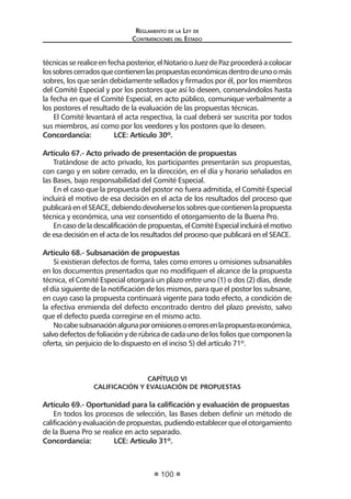 Reglamento de la Ley de
Contrataciones del Estado
100
técnicasse realice enfechaposterior, elNotariooJuez de Paz procederáacolocar
lossobrescerradosquecontienenlaspropuestaseconómicasdentrodeunoomás
sobres, los que serán debidamente sellados y firmados por él, por los miembros
del Comité Especial y por los postores que así lo deseen, conservándolos hasta
la fecha en que el Comité Especial, en acto público, comunique verbalmente a
los postores el resultado de la evaluación de las propuestas técnicas.
El Comité levantará el acta respectiva, la cual deberá ser suscrita por todos
sus miembros, así como por los veedores y los postores que lo deseen.
Concordancia:	 LCE: Artículo 30º.
Artículo 67.- Acto privado de presentación de propuestas
Tratándose de acto privado, los participantes presentarán sus propuestas,
con cargo y en sobre cerrado, en la dirección, en el día y horario señalados en
las Bases, bajo responsabilidad del Comité Especial.
En el caso que la propuesta del postor no fuera admitida, el Comité Especial
incluirá el motivo de esa decisión en el acta de los resultados del proceso que
publicaráenelSEACE,debiendodevolverselossobresquecontienenlapropuesta
técnica y económica, una vez consentido el otorgamiento de la Buena Pro.
En caso de la descalificación de propuestas, el Comité Especial incluirá el motivo
de esa decisión en el acta de los resultados del proceso que publicará en el SEACE.
Artículo 68.- Subsanación de propuestas
Si existieran defectos de forma, tales como errores u omisiones subsanables
en los documentos presentados que no modifiquen el alcance de la propuesta
técnica, el Comité Especial otorgará un plazo entre uno (1) o dos (2) días, desde
el día siguiente de la notificación de los mismos, para que el postor los subsane,
en cuyo caso la propuesta continuará vigente para todo efecto, a condición de
la efectiva enmienda del defecto encontrado dentro del plazo previsto, salvo
que el defecto pueda corregirse en el mismo acto.
Nocabesubsanaciónalgunaporomisionesoerroresenlapropuestaeconómica,
salvodefectosdefoliaciónyderúbricadecadaunodelosfoliosquecomponenla
oferta, sin perjuicio de lo dispuesto en el inciso 5) del artículo 71º.
CAPÍTULO VI
CALIFICACIÓN Y EVALUACIÓN DE PROPUESTAS
Artículo 69.- Oportunidad para la calificación y evaluación de propuestas
En todos los procesos de selección, las Bases deben definir un método de
calificaciónyevaluacióndepropuestas,pudiendoestablecerqueelotorgamiento
de la Buena Pro se realice en acto separado.
Concordancia:	 LCE: Artículo 31º.
 