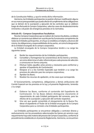 Reglamento de la Ley de
Contrataciones del Estado
110
de la Constitución Política, y que le remita dicha información.
Asimismo,lasEntidadesparticipantesnopodránefectuarmodificaciónalguna
ensusmarcospresupuestalesquepuedaafectarelcumplimientodelasobligaciones
que se deriven de la suscripción y ejecución de los contratos que se celebren
luego de efectuada la Compra Corporativa, salvo los casos de desabastecimiento
inminente o situación de emergencia previstos en la normativa.
Artículo 85.- Compras Corporativas Facultativas
ParalasComprasCorporativasqueserealicendemanerafacultativa,sedeberá
elaborarunconvenioquedeberásersuscritoporlosfuncionarioscompetentesde
todas las Entidades participantes, en el que se establezca el objeto y alcances del
mismo,lasobligacionesyresponsabilidadesdelaspartes,asícomoladesignación
de la Entidad encargada de la compra corporativa.
La Entidad encargada de la Compra Corporativa tendrá a su cargo las
siguientes tareas:
a)	 Recibir los requerimientos de las Entidades participantes;
b)	 Consolidar y homogenizar las características de los bienes y servicios,
asícomodeterminarelvalorreferencialparacadaprocesodeselección
a convocarse en forma conjunta;
c)	 Efectuar todos aquellos actos previos y necesarios para conformar y
aprobar el Expediente de Contratación;
d)	 Designar al o a los Comités Especiales que tendrán a su cargo los
procesos de selección para las compras corporativas;
e)	 Aprobar las Bases;
f)	 Resolver los recursos de apelación, en los casos que corresponda.
El funcionamiento, competencia, obligaciones y demás atribuciones del
Comité Especial son las previstas en la Ley y el presente Reglamento, teniendo
a su cargo:
a)	 Elaborar las Bases, conforme al contenido del Expediente de
Contratación. En las Bases deberá distinguirse claramente el
requerimiento de cada Entidad participante del convenio, para los
efectos de la suscripción y ejecución del contrato respectivo.
b)	 Una vez que quede consentido el otorgamiento de la Buena Pro,
elevar el expediente al Titular de la Entidad encargada de la Compra
Corporativa para su remisión a las Entidades participantes.
Las Entidades participantes se encuentran obligadas a contratar directa y
exclusivamente con los proveedores seleccionados los bienes y/o servicios cuyo
requerimientohayasidomateriadelprocesodeCompraCorporativa,conformeal
procedimiento establecido en el presente Reglamento. Asimismo, se encuentran
 