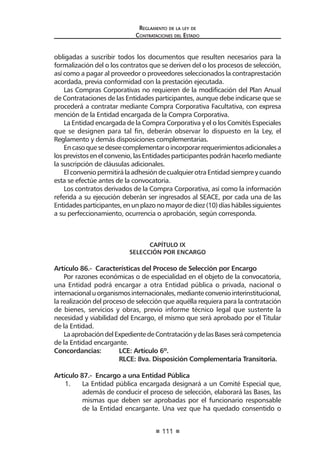111
Reglamento de la ley de
Contrataciones del Estado
obligadas a suscribir todos los documentos que resulten necesarios para la
formalización del o los contratos que se deriven del o los procesos de selección,
así como a pagar al proveedor o proveedores seleccionados la contraprestación
acordada, previa conformidad con la prestación ejecutada.
Las Compras Corporativas no requieren de la modificación del Plan Anual
de Contrataciones de las Entidades participantes, aunque debe indicarse que se
procederá a contratar mediante Compra Corporativa Facultativa, con expresa
mención de la Entidad encargada de la Compra Corporativa.
La Entidad encargada de la Compra Corporativa y el o los Comités Especiales
que se designen para tal fin, deberán observar lo dispuesto en la Ley, el
Reglamento y demás disposiciones complementarias.
Encasoquesedeseecomplementaroincorporarrequerimientosadicionalesa
losprevistosenelconvenio,lasEntidadesparticipantespodránhacerlomediante
la suscripción de cláusulas adicionales.
El convenio permitirá la adhesión de cualquier otra Entidad siempre y cuando
esta se efectúe antes de la convocatoria.
Los contratos derivados de la Compra Corporativa, así como la información
referida a su ejecución deberán ser ingresados al SEACE, por cada una de las
Entidadesparticipantes,enunplazonomayordediez(10)díashábilessiguientes
a su perfeccionamiento, ocurrencia o aprobación, según corresponda.
CAPÍTULO IX
SELECCIÓN POR ENCARGO
Artículo 86.- Características del Proceso de Selección por Encargo
Por razones económicas o de especialidad en el objeto de la convocatoria,
una Entidad podrá encargar a otra Entidad pública o privada, nacional o
internacionaluorganismosinternacionales,medianteconveniointerinstitucional,
la realización del proceso de selección que aquélla requiera para la contratación
de bienes, servicios y obras, previo informe técnico legal que sustente la
necesidad y viabilidad del Encargo, el mismo que será aprobado por el Titular
de la Entidad.
LaaprobacióndelExpedientedeContrataciónydelasBasesserácompetencia
de la Entidad encargante.
Concordancias:	 LCE: Artículo 6º.
	 RLCE: 8va. Disposición Complementaria Transitoria.
Artículo 87.- Encargo a una Entidad Pública
1.	 La Entidad pública encargada designará a un Comité Especial que,
además de conducir el proceso de selección, elaborará las Bases, las
mismas que deben ser aprobadas por el funcionario responsable
de la Entidad encargante. Una vez que ha quedado consentido o
 