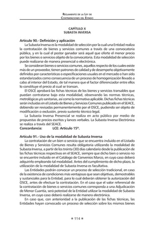 Reglamento de la Ley de
Contrataciones del Estado
114
CAPÍTULO X
SUBASTA INVERSA
Artículo 90.- Definición y aplicación
LaSubastaInversaeslamodalidaddeselecciónporlacualunaEntidadrealiza
la contratación de bienes y servicios comunes a través de una convocatoria
pública, y en la cual el postor ganador será aquel que oferte el menor precio
por los bienes o servicios objeto de la convocatoria. Esta modalidad de selección
puede realizarse de manera presencial o electrónica.
Seconsideranbienesoservicioscomunes,aquellosrespectodeloscualesexiste
másdeunproveedor,tienenpatronesdecalidadydedesempeñoobjetivamente
definidos por características o especificaciones usuales en el mercado o han sido
estandarizados como consecuencia de un proceso de homogenización llevado a
cabo al interior del Estado, de tal manera que el factor diferenciador entre ellos
lo constituye el precio al cual se transan.
El OSCE aprobará las fichas técnicas de los bienes y servicios transables que
puedan contratarse bajo esta modalidad, observando las normas técnicas,
metrológicasy/osanitarias,asícomolanormativaaplicable.Dichasfichastécnicas
seránincluidasenelListadodeBienesyServiciosComunespublicadoenelSEACE,
debiendo ser revisadas permanentemente por el OSCE, pudiendo ser objeto de
modificación o exclusión, previo sustento técnico legal.
La Subasta Inversa Presencial se realiza en acto público por medio de
propuestas de precios escritos y lances verbales. La Subasta Inversa Electrónica
se realiza a través del SEACE.
Concordancia:	 LCE: Artículo 15º.
Artículo 91.- Uso de la modalidad de Subasta Inversa
La contratación de un bien o servicio que se encuentra incluido en el Listado
de Bienes y Servicios Comunes resulta obligatoria utilizando la modalidad de
SubastaInversa,apartirdelostreinta(30)díascalendariodesdelapublicaciónde
las fichas técnicas respectivas en el SEACE, siempre que dicho bien o servicio no
se encuentre incluido en el Catálogo de Convenios Marco, en cuyo caso deberá
adquirirlo empleando tal modalidad. Antes del cumplimiento de dicho plazo, la
utilización de la modalidad de Subasta Inversa es facultativa.
Las Entidades podrán convocar un proceso de selección tradicional, en caso
de la existencia de condiciones más ventajosas que sean objetivas, demostrables
y sustanciales para la Entidad, para lo cual deberán obtener la autorización del
OSCE, antes de efectuar la contratación. En el caso que el valor referencial de
la contratación de bienes o servicios comunes corresponda a una Adjudicación
de Menor Cuantía, será potestad de la Entidad utilizar la modalidad de Subasta
Inversa, en cuyo caso deberá realizarse de manera electrónica.
En caso que, con anterioridad a la publicación de las fichas técnicas, las
Entidades hayan convocado un proceso de selección sobre los mismos bienes
 