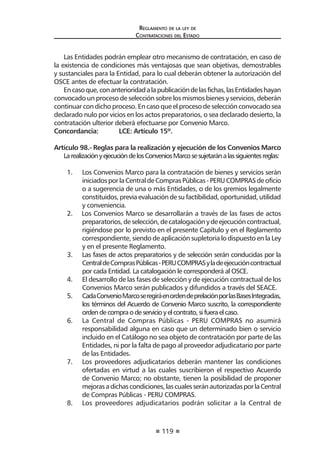 119
Reglamento de la ley de
Contrataciones del Estado
Las Entidades podrán emplear otro mecanismo de contratación, en caso de
la existencia de condiciones más ventajosas que sean objetivas, demostrables
y sustanciales para la Entidad, para lo cual deberán obtener la autorización del
OSCE antes de efectuar la contratación.
Encasoque,conanterioridadalapublicacióndelasfichas,lasEntidadeshayan
convocado un proceso de selección sobre los mismos bienes y servicios, deberán
continuar con dicho proceso. En caso que el proceso de selección convocado sea
declarado nulo por vicios en los actos preparatorios, o sea declarado desierto, la
contratación ulterior deberá efectuarse por Convenio Marco.
Concordancia:	 LCE: Artículo 15º.
Artículo 98.- Reglas para la realización y ejecución de los Convenios Marco
LarealizaciónyejecucióndelosConveniosMarcosesujetaránalassiguientesreglas:
1.	 Los Convenios Marco para la contratación de bienes y servicios serán
iniciadosporlaCentraldeComprasPúblicas-PERUCOMPRASdeoficio
o a sugerencia de una o más Entidades, o de los gremios legalmente
constituidos,previaevaluacióndesufactibilidad,oportunidad,utilidad
y conveniencia.
2. Los Convenios Marco se desarrollarán a través de las fases de actos
preparatorios,deselección,decatalogaciónydeejecucióncontractual,
rigiéndose por lo previsto en el presente Capítulo y en el Reglamento
correspondiente, siendo de aplicación supletoria lo dispuesto en la Ley
y en el presente Reglamento.
3.	 Las fases de actos preparatorios y de selección serán conducidas por la
CentraldeComprasPúblicas-PERUCOMPRASyladeejecucióncontractual
por cada Entidad. La catalogación le corresponderá al OSCE.
4.	 El desarrollo de las fases de selección y de ejecución contractual de los
Convenios Marco serán publicados y difundidos a través del SEACE.
5.	 CadaConvenioMarcoseregiráenordendeprelaciónporlasBasesIntegradas,
los términos del Acuerdo de Convenio Marco suscrito, la correspondiente
ordendecompraodeservicioyelcontrato,sifueraelcaso.
6.	 La Central de Compras Públicas - PERU COMPRAS no asumirá
responsabilidad alguna en caso que un determinado bien o servicio
incluido en el Catálogo no sea objeto de contratación por parte de las
Entidades, ni por la falta de pago al proveedor adjudicatario por parte
de las Entidades.
7.	 Los proveedores adjudicatarios deberán mantener las condiciones
ofertadas en virtud a las cuales suscribieron el respectivo Acuerdo
de Convenio Marco; no obstante, tienen la posibilidad de proponer
mejorasadichascondiciones,lascualesseránautorizadasporlaCentral
de Compras Públicas - PERU COMPRAS.
8.	 Los proveedores adjudicatarios podrán solicitar a la Central de
 