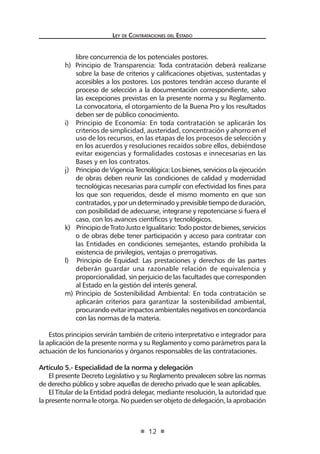 Ley de Contrataciones del Estado
12
libre concurrencia de los potenciales postores.
h) Principio de Transparencia: Toda contratación deberá realizarse
sobre la base de criterios y calificaciones objetivas, sustentadas y
accesibles a los postores. Los postores tendrán acceso durante el
proceso de selección a la documentación correspondiente, salvo
las excepciones previstas en la presente norma y su Reglamento.
La convocatoria, el otorgamiento de la Buena Pro y los resultados
deben ser de público conocimiento.
i) Principio de Economía: En toda contratación se aplicarán los
criterios de simplicidad, austeridad, concentración y ahorro en el
uso de los recursos, en las etapas de los procesos de selección y
en los acuerdos y resoluciones recaídos sobre ellos, debiéndose
evitar exigencias y formalidades costosas e innecesarias en las
Bases y en los contratos.
j) PrincipiodeVigenciaTecnológica:Losbienes,serviciosolaejecución
de obras deben reunir las condiciones de calidad y modernidad
tecnológicas necesarias para cumplir con efectividad los fines para
los que son requeridos, desde el mismo momento en que son
contratados,yporundeterminadoyprevisibletiempodeduración,
con posibilidad de adecuarse, integrarse y repotenciarse si fuera el
caso, con los avances científicos y tecnológicos.
k) PrincipiodeTratoJustoeIgualitario:Todopostordebienes,servicios
o de obras debe tener participación y acceso para contratar con
las Entidades en condiciones semejantes, estando prohibida la
existencia de privilegios, ventajas o prerrogativas.
l) Principio de Equidad: Las prestaciones y derechos de las partes
deberán guardar una razonable relación de equivalencia y
proporcionalidad, sin perjuicio de las facultades que corresponden
al Estado en la gestión del interés general.
m) Principio de Sostenibilidad Ambiental: En toda contratación se
aplicarán criterios para garantizar la sostenibilidad ambiental,
procurandoevitarimpactosambientalesnegativosenconcordancia
con las normas de la materia.
Estos principios servirán también de criterio interpretativo e integrador para
la aplicación de la presente norma y su Reglamento y como parámetros para la
actuación de los funcionarios y órganos responsables de las contrataciones.
Artículo 5.- Especialidad de la norma y delegación
El presente Decreto Legislativo y su Reglamento prevalecen sobre las normas
de derecho público y sobre aquellas de derecho privado que le sean aplicables.
El Titular de la Entidad podrá delegar, mediante resolución, la autoridad que
la presente norma le otorga. No pueden ser objeto de delegación, la aprobación
 