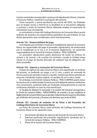 121
Reglamento de la ley de
Contrataciones del Estado
montoscontratadoscorrespondenaprocesosdeAdjudicaciónDirecta,Licitación
o Concurso Público, mediante la suscripción del contrato.
Como excepción, y previa aprobación por escrito del OSCE, las Entidades
que no tengan acceso a Internet en su localidad no se encuentran obligadas
a contratar a través de Convenio Marco, debiendo emplear el mecanismo de
contratación que corresponda.
La contratación a través del Catálogo Electrónico de Convenios Marco puede
realizarse de acuerdo a los requerimientos periódicos de cada Entidad, sin que
dichas operaciones sean consideradas como fraccionamiento.
Artículo 101.- Responsabilidad del pago
LasEntidadesquecontratenatravésdelamodalidaddeseleccióndeConvenio
Marco son responsables del pago al proveedor adjudicatario, de conformidad
con lo establecido en la Ley y en el presente Reglamento, no existiendo
responsabilidad de la Central de Compras Públicas - PERÚ COMPRAS.
Un proveedor adjudicatario podrá abstenerse de recibir las órdenes de
compra o de servicio o de suscribir los contratos, cuando la Entidad tenga
retraso en el pago de deudas derivadas de cualquier tipo de obligación con
dicho proveedor.
Artículo 102.- Vigencia y renovación del Convenio Marco
El plazo de vigencia de cada Convenio Marco será especificado en las Bases
del proceso, no pudiendo ser mayor a un (1) año, y podrá ser renovado de
forma sucesiva por periodos menores o iguales, siempre que dichos períodos en
conjunto, incluyendo el plazo original, no excedan de un (1) año y medio.
Sin embargo, la Central de Compras Públicas - PERU COMPRAS podrá revisar
lostérminosdeundeterminadoConvenioconlafinalidaddeobtenercondiciones
más convenientes, pudiendo darlo por finalizado anticipadamente en caso las
condiciones ofertadas no sean las más beneficiosas.
La facultad de disponer la renovación o la revisión del Convenio corresponde a
la Central de Compras Pública - PERUCOMPRAS, de acuerdo a lo que establezca el
ReglamentodeConvenioMarcoqueseapruebemedianteDecretoSupremorefrendado
por el Ministro de Economía y Finanzas y las directivas que emita el OSCE.
Artículo 103.- Causales de exclusión de las fichas o del Proveedor del
Catálogo Electrónico de Convenios Marco
Las fichas de Convenio Marco serán excluidas del Catálogo Electrónico de
Convenios Marco en los siguientes casos:
1.	 Vencimiento del plazo de vigencia del Acuerdo de Convenio Marco.
2.	 Solicitud justificada del proveedor adjudicatario, aprobada por la
Central de Compras Públicas - PERU COMPRAS.
3.	 Efecto de la revisión del Convenio Marco.
 