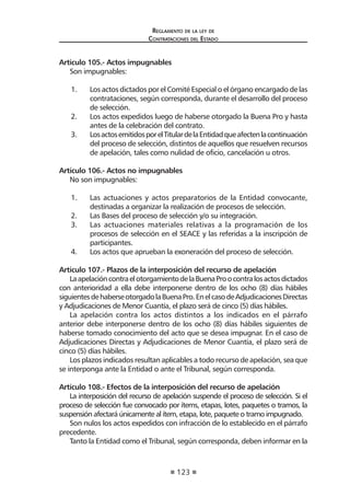 123
Reglamento de la ley de
Contrataciones del Estado
Artículo 105.- Actos impugnables
Son impugnables:
1.	 Los actos dictados por el Comité Especial o el órgano encargado de las
contrataciones, según corresponda, durante el desarrollo del proceso
de selección.
2.	 Los actos expedidos luego de haberse otorgado la Buena Pro y hasta
antes de la celebración del contrato.
3.	 LosactosemitidosporelTitulardelaEntidadqueafectenlacontinuación
del proceso de selección, distintos de aquellos que resuelven recursos
de apelación, tales como nulidad de oficio, cancelación u otros.
Artículo 106.- Actos no impugnables
No son impugnables:
1.	 Las actuaciones y actos preparatorios de la Entidad convocante,
destinadas a organizar la realización de procesos de selección.
2.	 Las Bases del proceso de selección y/o su integración.
3.	 Las actuaciones materiales relativas a la programación de los
procesos de selección en el SEACE y las referidas a la inscripción de
participantes.
4.	 Los actos que aprueban la exoneración del proceso de selección.
Artículo 107.- Plazos de la interposición del recurso de apelación
LaapelacióncontraelotorgamientodelaBuenaProocontralosactosdictados
con anterioridad a ella debe interponerse dentro de los ocho (8) días hábiles
siguientesdehaberseotorgadolaBuenaPro.EnelcasodeAdjudicacionesDirectas
y Adjudicaciones de Menor Cuantía, el plazo será de cinco (5) días hábiles.
La apelación contra los actos distintos a los indicados en el párrafo
anterior debe interponerse dentro de los ocho (8) días hábiles siguientes de
haberse tomado conocimiento del acto que se desea impugnar. En el caso de
Adjudicaciones Directas y Adjudicaciones de Menor Cuantía, el plazo será de
cinco (5) días hábiles.
Los plazos indicados resultan aplicables a todo recurso de apelación, sea que
se interponga ante la Entidad o ante el Tribunal, según corresponda.
Artículo 108.- Efectos de la interposición del recurso de apelación
La interposición del recurso de apelación suspende el proceso de selección. Si el
proceso de selección fue convocado por ítems, etapas, lotes, paquetes o tramos, la
suspensión afectará únicamente al ítem, etapa, lote, paquete o tramo impugnado.
Son nulos los actos expedidos con infracción de lo establecido en el párrafo
precedente.
Tanto la Entidad como el Tribunal, según corresponda, deben informar en la
 