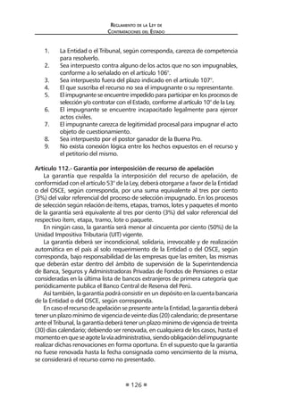 Reglamento de la Ley de
Contrataciones del Estado
126
1.	 La Entidad o el Tribunal, según corresponda, carezca de competencia
para resolverlo.
2.	 Sea interpuesto contra alguno de los actos que no son impugnables,
conforme a lo señalado en el artículo 106°.
3.	 Sea interpuesto fuera del plazo indicado en el artículo 107°.
4.	 El que suscriba el recurso no sea el impugnante o su representante.
5.	 El impugnante se encuentre impedido para participar en los procesos de
selección y/o contratar con el Estado, conforme al artículo 10° de la Ley.
6.	 El impugnante se encuentre incapacitado legalmente para ejercer
actos civiles.
7.	 El impugnante carezca de legitimidad procesal para impugnar el acto
objeto de cuestionamiento.
8.	 Sea interpuesto por el postor ganador de la Buena Pro.
9.	 No exista conexión lógica entre los hechos expuestos en el recurso y
el petitorio del mismo.
	
Artículo 112.- Garantía por interposición de recurso de apelación
La garantía que respalda la interposición del recurso de apelación, de
conformidad con el artículo 53° de la Ley, deberá otorgarse a favor de la Entidad
o del OSCE, según corresponda, por una suma equivalente al tres por ciento
(3%) del valor referencial del proceso de selección impugnado. En los procesos
de selección según relación de ítems, etapas, tramos, lotes y paquetes el monto
de la garantía será equivalente al tres por ciento (3%) del valor referencial del
respectivo ítem, etapa, tramo, lote o paquete.
En ningún caso, la garantía será menor al cincuenta por ciento (50%) de la
Unidad Impositiva Tributaria (UIT) vigente.
La garantía deberá ser incondicional, solidaria, irrevocable y de realización
automática en el país al solo requerimiento de la Entidad o del OSCE, según
corresponda, bajo responsabilidad de las empresas que las emiten, las mismas
que deberán estar dentro del ámbito de supervisión de la Superintendencia
de Banca, Seguros y Administradoras Privadas de Fondos de Pensiones o estar
consideradas en la última lista de bancos extranjeros de primera categoría que
periódicamente publica el Banco Central de Reserva del Perú.
Así también, la garantía podrá consistir en un depósito en la cuenta bancaria
de la Entidad o del OSCE, según corresponda.
EncasoelrecursodeapelaciónsepresenteantelaEntidad,lagarantíadeberá
tener un plazo mínimo de vigencia de veinte días (20) calendario; de presentarse
ante el Tribunal, la garantía deberá tener un plazo mínimo de vigencia de treinta
(30) días calendario; debiendo ser renovada, en cualquiera de los casos, hasta el
momentoenqueseagotelavíaadministrativa,siendoobligacióndelimpugnante
realizar dichas renovaciones en forma oportuna. En el supuesto que la garantía
no fuese renovada hasta la fecha consignada como vencimiento de la misma,
se considerará el recurso como no presentado.
 