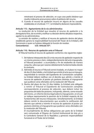 129
Reglamento de la ley de
Contrataciones del Estado
retrotraerá el proceso de selección, en cuyo caso podrá declarar que
resulta irrelevante pronunciarse sobre el petitorio del recurso.
4.	 Cuando el recurso de apelación incurra en alguna de las causales
establecidas en el artículo 111°, la Entidad lo declarará improcedente.
Artículo 115.- Agotamiento de la vía administrativa
La resolución de la Entidad que resuelve el recurso de apelación o la
denegatoria ficta, de no emitir y notificar su decisión dentro del plazo respectivo,
agotan la vía administrativa.
La omisión de resolver y notificar el recurso de apelación dentro del plazo
establecido genera la responsabilidad funcional del Titular de la Entidad y del
funcionario a quien se hubiese delegado la función de resolver.
Concordancia:	 LCE: Artículo 55º.
Artículo 116.- Recurso de apelación ante el Tribunal
El Tribunal tramita el recurso de apelación conforme a las siguientes reglas:
1.	 Dehaberseinterpuestodos(2)omásrecursosdeapelaciónrespectode
un mismo proceso o ítem, independientemente del acto impugnado,
el Tribunal procederá a acumularlos a fin de resolverlos de manera
conjunta, salvo que por razones debidamente fundamentadas decida
lo contrario.
2.	 Admitido el recurso el Tribunal correrá traslado, en el plazo no mayor
de dos (2) días hábiles, a la Entidad que emitió el acto que se impugna,
requiriéndole la remisión del Expediente de Contratación completo.
La Entidad deberá notificar con el decreto que admite a trámite el
recurso de apelación al postor y/o postores distintos al impugnante
que pudieran verse afectados con la resolución del Tribunal.
3.	 Dentro del plazo de tres (3) días hábiles, la Entidad está obligada
a remitir al Tribunal el Expediente de Contratación completo
correspondiente al proceso de selección, que deberá incluir las
propuestas de todos los postores, incluyendo, además, como recaudo
del mismo, un informe técnico legal sobre la impugnación, en el cual
se indique expresamente la posición de la Entidad respecto de los
fundamentos del recurso interpuesto. Simultáneamente, la Entidad
deberá remitir la documentación que acredite la notificación del
decreto que admite a trámite el recurso de apelación al postor y/o
postores distintos al impugnante que pudieran verse afectados con
la resolución del Tribunal.
	 El incumplimiento de dichas obligaciones por parte de la Entidad
será comunicada al Órgano de Control Institucional de ésta y/o a
la Contraloría General de la República y generará responsabilidad
funcional en el Titular de la Entidad.
 