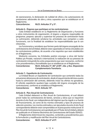 13
Ley de Contrataciones del Estado
de exoneraciones, la declaración de nulidad de oficio y las autorizaciones de
prestaciones adicionales de obra y otros supuestos que se establezcan en el
Reglamento.
Concordancias:	 RLCE: Artículos 3º y 5º.
Artículo 6.- Órganos que participan en las contrataciones
Cada Entidad establecerá en su Reglamento de Organización y Funciones
u otros instrumentos de organización, el órgano u órganos responsables de
programar, preparar, ejecutar y supervisar los procesos de contratación hasta
su culminación, debiendo señalarse las actividades que competen a cada
funcionario, con la finalidad de establecer las responsabilidades que le son
inherentes.
Los funcionarios y servidores que formen parte del órgano encargado de las
contratacionesdelaEntidad,deberánestarcapacitadosentemasvinculadoscon
las contrataciones públicas, de acuerdo a los requisitos que sean establecidos
en el Reglamento.
Mediante convenio, las Entidades podrán encargar a otras del Sector
Público y/o Privado, nacional o internacional, la realización de sus procesos de
contratación incluyendo los actos preparatorios que sean necesarios, conforme
a los procedimientos y formalidades que se establezcan en el Reglamento.
Concordancias:	 RLCE: Artículos 5º, 86º al 89º, 2da. y 8va. Disposición
	 Complementaria Transitoria.
Artículo 7.- Expediente de Contratación
La Entidad llevará un Expediente de Contratación que contendrá todas las
actuacionesdelprocesodecontratación,desdeelrequerimientodeláreausuaria
hasta la culminación del contrato, debiendo incluir las ofertas no ganadoras.
El referido expediente quedará bajo custodia del órgano encargado de las
contrataciones, conforme se establezca el Reglamento.
Concordancia:	 RLCE: Artículo 10º.
Artículo 8.- Plan Anual de Contrataciones
Cada Entidad elaborará su Plan Anual de Contrataciones, el cual deberá
prever todas las contrataciones de bienes, servicios y obras que se requerirán
durante el año fiscal, con independencia del régimen que las regule o su fuente
de financiamiento, así como de los montos estimados y tipos de procesos de
selección previstos. Los montos estimados a ser ejecutados durante el año fiscal
correspondiente deberán estar comprendidos en el presupuesto institucional. El
Plan Anual de Contrataciones será aprobado por el Titular de la Entidad y deberá
ser publicado en el Sistema Electrónico de Contrataciones del Estado (SEACE).
El Reglamento determinará los requisitos, contenido y procedimientos para
la formulación y modificación del Plan Anual de Contrataciones.
Concordancias:	 RLCE: Artículos 6º al 9º.
 