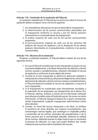 131
Reglamento de la ley de
Contrataciones del Estado
Artículo 118.- Contenido de la resolución del Tribunal
La resolución expedida por el Tribunal que se pronuncia sobre el recurso de
apelación deberá consignar como mínimo lo siguiente:
1.	 Los antecedentes del proceso en que se desarrolla la impugnación.
2.	 La determinación de los puntos controvertidos planteados por
el impugnante mediante su recurso y por los demás postores
intervinientes en el procedimiento de impugnación.
3.	 El análisis respecto de cada uno de los puntos controvertidos
propuestos.
4.	 El pronunciamiento respecto de cada uno de los extremos del
petitorio del recurso de apelación y de la absolución de los demás
postores intervinientes en el procedimiento, conforme a los puntos
controvertidos.
Artículo 119.- Alcances de la resolución
Al ejercer su potestad resolutiva, el Tribunal deberá resolver de una de las
siguientes formas:
1.	 En caso el Tribunal considere que el acto impugnado se ajusta a la Ley,
al presente Reglamento, a las Bases del proceso de selección y demás
normas conexas o complementarias, declarará infundado el recurso
de apelación y confirmará el acto objeto del mismo.
2.	 Cuando en el acto impugnado se advierta la aplicación indebida o
interpretación errónea de la Ley, del presente Reglamento, de las Bases
del proceso de selección o demás normas conexas o complementarias,
el Tribunal declarará fundado el recurso de apelación y revocará el
acto impugnado.
3.	 Si el impugnante ha cuestionado actos directamente vinculados a
la evaluación de las propuestas y/o otorgamiento de la Buena Pro,
el Tribunal, además, evaluará si cuenta con la información suficiente
para efectuar el análisis sobre el fondo del asunto. De contar con dicha
información, el Tribunal otorgará la Buena Pro a quien corresponda,
siendo improcedente cualquier impugnación administrativa contra
dicha decisión.
4.	 Cuando, en virtud del recurso interpuesto o de oficio, se verifique
la existencia de actos dictados por órganos incompetentes, que
contravengan normas legales, que contengan un imposible jurídico
o prescindan de las normas esenciales del procedimiento o de la
forma prescrita por la normatividad aplicable, declarará la nulidad
de los mismos, debiendo precisar la etapa hasta la que se retrotraerá
el proceso de selección, en cuyo caso podrá declarar que resulta
irrelevante pronunciarse sobre el petitorio del recurso.
 