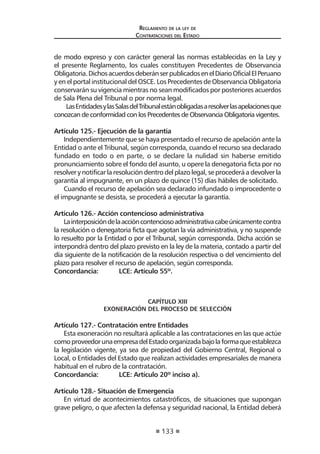 133
Reglamento de la ley de
Contrataciones del Estado
de modo expreso y con carácter general las normas establecidas en la Ley y
el presente Reglamento, los cuales constituyen Precedentes de Observancia
Obligatoria.DichosacuerdosdeberánserpublicadosenelDiarioOficialElPeruano
y en el portal institucional del OSCE. Los Precedentes de Observancia Obligatoria
conservarán su vigencia mientras no sean modificados por posteriores acuerdos
de Sala Plena del Tribunal o por norma legal.
LasEntidadesylasSalasdelTribunalestánobligadasaresolverlasapelacionesque
conozcan de conformidad con los Precedentes de Observancia Obligatoria vigentes.
Artículo 125.- Ejecución de la garantía
Independientemente que se haya presentado el recurso de apelación ante la
Entidad o ante el Tribunal, según corresponda, cuando el recurso sea declarado
fundado en todo o en parte, o se declare la nulidad sin haberse emitido
pronunciamiento sobre el fondo del asunto, u opere la denegatoria ficta por no
resolver y notificar la resolución dentro del plazo legal, se procederá a devolver la
garantía al impugnante, en un plazo de quince (15) días hábiles de solicitado.
Cuando el recurso de apelación sea declarado infundado o improcedente o
el impugnante se desista, se procederá a ejecutar la garantía.
Artículo 126.- Acción contencioso administrativa
Lainterposicióndelaaccióncontenciosoadministrativacabeúnicamentecontra
la resolución o denegatoria ficta que agotan la vía administrativa, y no suspende
lo resuelto por la Entidad o por el Tribunal, según corresponda. Dicha acción se
interpondrá dentro del plazo previsto en la ley de la materia, contado a partir del
día siguiente de la notificación de la resolución respectiva o del vencimiento del
plazo para resolver el recurso de apelación, según corresponda.
Concordancia:	 LCE: Artículo 55º.
CAPÍTULO XIII
EXONERACIÓN DEL PROCESO DE SELECCIÓN
Artículo 127.- Contratación entre Entidades
Esta exoneración no resultará aplicable a las contrataciones en las que actúe
comoproveedorunaempresadelEstadoorganizadabajolaformaqueestablezca
la legislación vigente, ya sea de propiedad del Gobierno Central, Regional o
Local, o Entidades del Estado que realizan actividades empresariales de manera
habitual en el rubro de la contratación.
Concordancia:	 LCE: Artículo 20º inciso a).
Artículo 128.- Situación de Emergencia
En virtud de acontecimientos catastróficos, de situaciones que supongan
grave peligro, o que afecten la defensa y seguridad nacional, la Entidad deberá
 