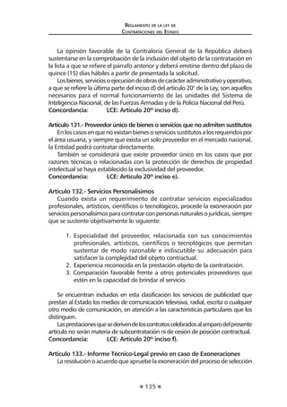 135
Reglamento de la ley de
Contrataciones del Estado
La opinión favorable de la Contraloría General de la República deberá
sustentarse en la comprobación de la inclusión del objeto de la contratación en
la lista a que se refiere el párrafo anterior y deberá emitirse dentro del plazo de
quince (15) días hábiles a partir de presentada la solicitud.
Losbienes,serviciosoejecucióndeobrasdecarácteradministrativoyoperativo,
a que se refiere la última parte del inciso d) del artículo 20° de la Ley, son aquellos
necesarios para el normal funcionamiento de las unidades del Sistema de
Inteligencia Nacional, de las Fuerzas Armadas y de la Policía Nacional del Perú.
Concordancia:	 LCE: Artículo 20º inciso d).
Artículo 131.- Proveedor único de bienes o servicios que no admiten sustitutos
Enloscasosenquenoexistanbienesoserviciossustitutosalosrequeridospor
el área usuaria, y siempre que exista un solo proveedor en el mercado nacional,
la Entidad podrá contratar directamente.
También se considerará que existe proveedor único en los casos que por
razones técnicas o relacionadas con la protección de derechos de propiedad
intelectual se haya establecido la exclusividad del proveedor.
Concordancia:	 LCE: Artículo 20º inciso e).
Artículo 132.- Servicios Personalísimos
Cuando exista un requerimiento de contratar servicios especializados
profesionales, artísticos, científicos o tecnológicos, procede la exoneración por
serviciospersonalísimosparacontratarconpersonasnaturalesojurídicas,siempre
que se sustente objetivamente lo siguiente:
1.	 Especialidad del proveedor, relacionada con sus conocimientos
profesionales, artísticos, científicos o tecnológicos que permitan
sustentar de modo razonable e indiscutible su adecuación para
satisfacer la complejidad del objeto contractual.
2.	 Experiencia reconocida en la prestación objeto de la contratación.
3. Comparación favorable frente a otros potenciales proveedores que
estén en la capacidad de brindar el servicio.
Se encuentran incluidos en esta clasificación los servicios de publicidad que
prestan al Estado los medios de comunicación televisiva, radial, escrita o cualquier
otro medio de comunicación, en atención a las características particulares que los
distinguen.
Lasprestacionesquesederivendeloscontratoscelebradosalamparodelpresente
artículo no serán materia de subcontratación ni de cesión de posición contractual.
Concordancia:	 LCE: Artículo 20º inciso f).
Artículo 133.- Informe Técnico-Legal previo en caso de Exoneraciones
La resolución o acuerdo que apruebe la exoneración del proceso de selección
 