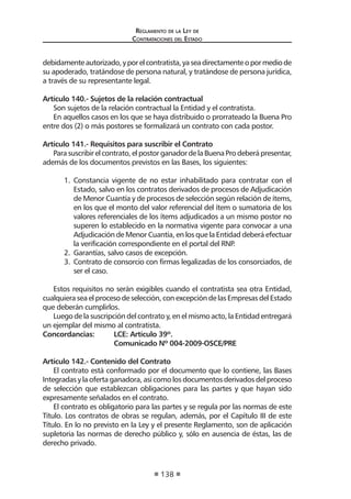 Reglamento de la Ley de
Contrataciones del Estado
138
debidamenteautorizado,yporelcontratista,yaseadirectamenteopormediode
su apoderado, tratándose de persona natural, y tratándose de persona jurídica,
a través de su representante legal.
Artículo 140.- Sujetos de la relación contractual
Son sujetos de la relación contractual la Entidad y el contratista.
En aquellos casos en los que se haya distribuido o prorrateado la Buena Pro
entre dos (2) o más postores se formalizará un contrato con cada postor.
Artículo 141.- Requisitos para suscribir el Contrato
Parasuscribirelcontrato,elpostorganadordelaBuenaProdeberápresentar,
además de los documentos previstos en las Bases, los siguientes:
1.	 Constancia vigente de no estar inhabilitado para contratar con el
Estado, salvo en los contratos derivados de procesos de Adjudicación
de Menor Cuantía y de procesos de selección según relación de ítems,
en los que el monto del valor referencial del ítem o sumatoria de los
valores referenciales de los ítems adjudicados a un mismo postor no
superen lo establecido en la normativa vigente para convocar a una
Adjudicación de Menor Cuantía, en los que la Entidad deberá efectuar
la verificación correspondiente en el portal del RNP.
2.	 Garantías, salvo casos de excepción.
3.	 Contrato de consorcio con firmas legalizadas de los consorciados, de
ser el caso.
Estos requisitos no serán exigibles cuando el contratista sea otra Entidad,
cualquiera sea el proceso de selección, con excepción de las Empresas del Estado
que deberán cumplirlos.
Luego de la suscripción del contrato y, en el mismo acto, la Entidad entregará
un ejemplar del mismo al contratista.
Concordancias:	 LCE: Artículo 39º.
	 Comunicado Nº 004-2009-OSCE/PRE
Artículo 142.- Contenido del Contrato
El contrato está conformado por el documento que lo contiene, las Bases
Integradas y la oferta ganadora, así como los documentos derivados del proceso
de selección que establezcan obligaciones para las partes y que hayan sido
expresamente señalados en el contrato.
El contrato es obligatorio para las partes y se regula por las normas de este
Título. Los contratos de obras se regulan, además, por el Capítulo III de este
Título. En lo no previsto en la Ley y el presente Reglamento, son de aplicación
supletoria las normas de derecho público y, sólo en ausencia de éstas, las de
derecho privado.
 