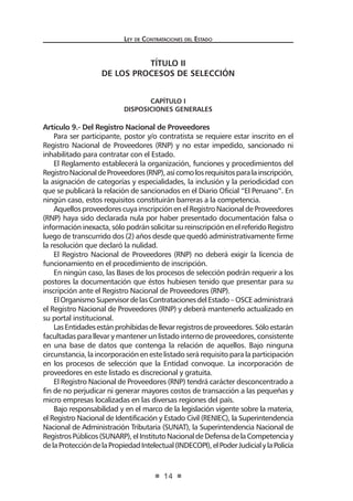 Ley de Contrataciones del Estado
14
TÍTULO II
DE LOS PROCESOS DE SELECCIÓN
CAPÍTULO I
Disposiciones Generales
Artículo 9.- Del Registro Nacional de Proveedores
Para ser participante, postor y/o contratista se requiere estar inscrito en el
Registro Nacional de Proveedores (RNP) y no estar impedido, sancionado ni
inhabilitado para contratar con el Estado.
El Reglamento establecerá la organización, funciones y procedimientos del
RegistroNacionaldeProveedores(RNP),asícomolosrequisitosparalainscripción,
la asignación de categorías y especialidades, la inclusión y la periodicidad con
que se publicará la relación de sancionados en el Diario Oficial “El Peruano”. En
ningún caso, estos requisitos constituirán barreras a la competencia.
AquellosproveedorescuyainscripciónenelRegistroNacionaldeProveedores
(RNP) haya sido declarada nula por haber presentado documentación falsa o
informacióninexacta,sólopodránsolicitarsureinscripciónenelreferidoRegistro
luego de transcurrido dos (2) años desde que quedó administrativamente firme
la resolución que declaró la nulidad.
El Registro Nacional de Proveedores (RNP) no deberá exigir la licencia de
funcionamiento en el procedimiento de inscripción.
En ningún caso, las Bases de los procesos de selección podrán requerir a los
postores la documentación que éstos hubiesen tenido que presentar para su
inscripción ante el Registro Nacional de Proveedores (RNP).
ElOrganismoSupervisordelasContratacionesdelEstado–OSCEadministrará
el Registro Nacional de Proveedores (RNP) y deberá mantenerlo actualizado en
su portal institucional.
LasEntidadesestánprohibidasdellevarregistrosdeproveedores.Sóloestarán
facultadas para llevar y mantener un listado interno de proveedores, consistente
en una base de datos que contenga la relación de aquellos. Bajo ninguna
circunstancia, la incorporación en este listado será requisito para la participación
en los procesos de selección que la Entidad convoque. La incorporación de
proveedores en este listado es discrecional y gratuita.
El Registro Nacional de Proveedores (RNP) tendrá carácter desconcentrado a
fin de no perjudicar ni generar mayores costos de transacción a las pequeñas y
micro empresas localizadas en las diversas regiones del país.
Bajo responsabilidad y en el marco de la legislación vigente sobre la materia,
el Registro Nacional de Identificación y Estado Civil (RENIEC), la Superintendencia
Nacional de Administración Tributaria (SUNAT), la Superintendencia Nacional de
RegistrosPúblicos(SUNARP),elInstitutoNacionaldeDefensadelaCompetenciay
delaProteccióndelaPropiedadIntelectual(INDECOPI),elPoderJudicialylaPolicía
 