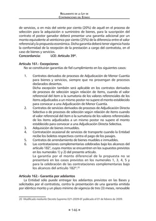 Reglamento de la Ley de
Contrataciones del Estado
146
de servicios, o en más del veinte por ciento (20%) de aquél en el proceso de
selección para la adquisición o suministro de bienes, para la suscripción del
contrato el postor ganador deberá presentar una garantía adicional por un
monto equivalente al veinticinco por ciento (25%) de la diferencia entre el valor
referencial y la propuesta económica. Dicha garantía deberá tener vigencia hasta
la conformidad de la recepción de la prestación a cargo del contratista, en el
caso de bienes y servicios.
Concordancia:	 LCE: Artículo 39º.
Artículo 161.- Excepciones
No se constituirán garantías de fiel cumplimiento en los siguientes casos:
1.	 Contratos derivados de procesos de Adjudicación de Menor Cuantía
para bienes y servicios, siempre que no provengan de procesos
declarados desiertos.
	 Dicha excepción también será aplicable en los contratos derivados
de procesos de selección según relación de ítems, cuando el valor
referencial del ítem o la sumatoria de los valores referenciales de los
ítems adjudicados a un mismo postor no supere el monto establecido
para convocar a una Adjudicación de Menor Cuantía.
2.	 Contratos de servicios derivados de procesos de Adjudicación Directa
Selectiva o de procesos de selección según relación de ítems cuando
el valor referencial del ítem o la sumatoria de los valores referenciales
de los ítems adjudicados a un mismo postor no supere el monto
establecido para convocar a una Adjudicación Directa Selectiva.
3.	 Adquisición de bienes inmuebles.
4.	 Contratación ocasional de servicios de transporte cuando la Entidad
recibe los boletos respectivos contra el pago de los pasajes.
5.	 Contratos de arrendamiento de bienes muebles e inmuebles.
6.	 Las contrataciones complementarias celebradas bajo los alcances del
artículo 182°, cuyos montos se encuentren en los supuestos previstos
en los numerales 1) y 2) del presente artículo.
La garantía por el monto diferencial de la propuesta no se
presentará en los casos previstos en los numerales 1, 3, 4, 5 y
para la celebración de las contrataciones complementarias bajo
los alcances del artículo 182º.20
Artículo 162.- Garantía por adelantos
La Entidad sólo puede entregar los adelantos previstos en las Bases y
solicitados por el contratista, contra la presentación de una garantía emitida
por idéntico monto y un plazo mínimo de vigencia de tres (3) meses, renovable
20  Modificado mediante Decreto Supremo 021-2009-EF publicado el 01 de febrero de 2009.
 