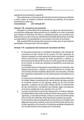153
Reglamento de la ley de
Contrataciones del Estado
expediente de contratación respectivo.
Toda reclamación o controversia derivada del contrato inclusive por defectos
o vicios ocultos se resolverá mediante conciliación y/o arbitraje, en los plazos
previstos para cada caso.
Concordancia:	 LCE: Artículo 42º.
Artículo 178.- Constancia de prestación
Otorgada la conformidad de la prestación, el órgano de administración o
el funcionario designado expresamente por la Entidad es el único autorizado
para otorgar al contratista, de oficio o a pedido de parte, una constancia que
deberáprecisar,comomínimo,laidentificacióndelobjetodelcontrato,elmonto
correspondiente y las penalidades en que hubiera incurrido el contratista.
Sólo se podrá diferir la entrega de la constancia en los casos en que hubieran
penalidades, hasta que éstas sean canceladas.
Artículo 179.- Liquidación del Contrato de Consultoría de Obra
1. 	 El contratista presentará a la Entidad la liquidación del contrato de
consultoría de obra dentro de los quince (15) días siguientes de
haberse otorgado la conformidad de la última prestación. La Entidad
deberá pronunciarse respecto de dicha liquidación y notificar su
pronunciamiento dentro de los quince (15) días siguientes de recibida;
de no hacerlo, se tendrá por aprobada la liquidación presentada por
el contratista.
	 Si la Entidad observa la liquidación presentada por el contratista, éste
deberá pronunciarse y notificar su pronunciamiento en el plazo de
cinco(5)díasdehaberrecibidolaobservación;denohacerlo,setendrá
por aprobada la liquidación con las observaciones formuladas por la
Entidad.
	 En el caso que el contratista no acoja las observaciones formuladas por
la Entidad, deberá manifestarlo por escrito dentro del plazo previsto
en el párrafo anterior. En tal supuesto, dentro de los cinco (5) días
siguientes, cualquiera de las partes deberá solicitar el sometimiento
de esta controversia a conciliación y/o arbitraje, según corresponda,
en la forma establecida en los artículos 214° y/o 215°.
2. 	 Cuando el contratista no presente la liquidación en el plazo indicado,
la Entidad deberá efectuarla y notificarla dentro de los quince (15) días
siguientes, a costo del contratista; si éste no se pronuncia dentro de los
cinco (5) días de notificado, dicha liquidación quedará consentida.
	 Si el contratista observa la liquidación practicada por la Entidad, ésta
deberápronunciarseynotificarsupronunciamientodentrodeloscinco
(5)díassiguientes;denohacerlo,setendráporaprobadalaliquidación
con las observaciones formuladas por el contratista.
 