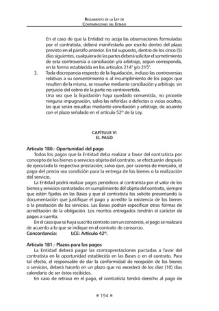 Reglamento de la Ley de
Contrataciones del Estado
154
	 En el caso de que la Entidad no acoja las observaciones formuladas
por el contratista, deberá manifestarlo por escrito dentro del plazo
previsto en el párrafo anterior. En tal supuesto, dentro de los cinco (5)
díassiguientes,cualquieradelaspartesdeberásolicitarelsometimiento
de esta controversia a conciliación y/o arbitraje, según corresponda,
en la forma establecida en los artículos 214° y/o 215°.
3.	 Toda discrepancia respecto de la liquidación, incluso las controversias
relativas a su consentimiento o al incumplimiento de los pagos que
resulten de la misma, se resuelve mediante conciliación y arbitraje, sin
perjuicio del cobro de la parte no controvertida.
Una vez que la liquidación haya quedado consentida, no procede
ninguna impugnación, salvo las referidas a defectos o vicios ocultos,
las que serán resueltas mediante conciliación y arbitraje, de acuerdo
con el plazo señalado en el artículo 52º de la Ley.
CAPÍTULO VI
EL PAGO
Artículo 180.- Oportunidad del pago
Todos los pagos que la Entidad deba realizar a favor del contratista por
concepto de los bienes o servicios objeto del contrato, se efectuarán después
de ejecutada la respectiva prestación; salvo que, por razones de mercado, el
pago del precio sea condición para la entrega de los bienes o la realización
del servicio.
La Entidad podrá realizar pagos periódicos al contratista por el valor de los
bienes y servicios contratados en cumplimiento del objeto del contrato, siempre
que estén fijados en las Bases y que el contratista los solicite presentando la
documentación que justifique el pago y acredite la existencia de los bienes
o la prestación de los servicios. Las Bases podrán especificar otras formas de
acreditación de la obligación. Los montos entregados tendrán el carácter de
pagos a cuenta.
Enelcasoquesehayasuscritocontratoconunconsorcio,elpagoserealizará
de acuerdo a lo que se indique en el contrato de consorcio.
Concordancia:	 LCE: Artículo 42º.
Artículo 181.- Plazos para los pagos
La Entidad deberá pagar las contraprestaciones pactadas a favor del
contratista en la oportunidad establecida en las Bases o en el contrato. Para
tal efecto, el responsable de dar la conformidad de recepción de los bienes
o servicios, deberá hacerlo en un plazo que no excederá de los diez (10) días
calendario de ser éstos recibidos.
En caso de retraso en el pago, el contratista tendrá derecho al pago de
 