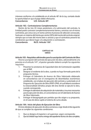 155
Reglamento de la ley de
Contrataciones del Estado
intereses conforme a lo establecido en el artículo 48° de la Ley, contado desde
la oportunidad en que el pago debió efectuarse.
Concordancia:	 LCE: Artículo 48º.
Artículo 182.- Contrataciones Complementarias
Dentro de los tres (3) meses posteriores a la culminación del contrato, la
Entidad podrá contratar complementariamente bienes y servicios con el mismo
contratista, por única vez y en tanto culmine el proceso de selección convocado,
hastaporunmáximodeltreintaporciento(30%)delmontodelcontratooriginal,
siempre que se trate del mismo bien o servicio y que el contratista preserve las
condiciones que dieron lugar a la adquisición o contratación.
Concordancia:	 RLCE: Artículo 136º.
CAPÍTULO VII
OBRAS
Artículo183.-RequisitosadicionalesparalasuscripcióndelContratodeObra
Para la suscripción del contrato de ejecución de obra, adicionalmente a lo
previsto en el artículo 141°, el postor ganador deberá cumplir los siguientes
requisitos:
1.	 Presentar la constancia de Capacidad Libre de Contratación expedida
por el RNP.
2.	 Designar al residente de la obra, cuando no haya formado parte de la
propuesta técnica.
3.	 Entregar el Calendario de Avance de Obra Valorizado elaborado
en concordancia con el cronograma de desembolsos económicos
establecido, con el plazo de ejecución del contrato y sustentado en el
Programa de Ejecución de Obra (PERT-CPM), el cual deberá considerar
la estacionalidad climática propia del área donde se ejecute la obra,
cuando corresponda.
4.	 Entregarelcalendariodeadquisicióndematerialeseinsumosnecesarios
paralaejecucióndeobra,enconcordanciaconelCalendariodeAvance
de Obra Valorizado.
5. 	 Entregar el desagregado por partidas que dio origen a su propuesta,
en el caso de obras sujeto al sistema de suma alzada.
Artículo 184.- Inicio del plazo de Ejecución de Obra
Eliniciodelplazodeejecucióndeobracomienzaaregirdesdeeldíasiguiente
de que se cumplan las siguientes condiciones:
1.	 Que se designe al inspector o al supervisor, según corresponda;
2.	 QuelaEntidadhayahechoentregadelexpedientetécnicodeobracompleto;
 