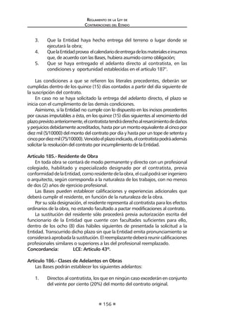 Reglamento de la Ley de
Contrataciones del Estado
156
3.	 Que la Entidad haya hecho entrega del terreno o lugar donde se
ejecutará la obra;
4.	 QuelaEntidadprovea elcalendariodeentregadelosmaterialeseinsumos
que, de acuerdo con las Bases, hubiera asumido como obligación;
5.	 Que se haya entregado el adelanto directo al contratista, en las
condiciones y oportunidad establecidas en el artículo 187°.
Las condiciones a que se refieren los literales precedentes, deberán ser
cumplidas dentro de los quince (15) días contados a partir del día siguiente de
la suscripción del contrato.
En caso no se haya solicitado la entrega del adelanto directo, el plazo se
inicia con el cumplimiento de las demás condiciones.
Asimismo, si la Entidad no cumple con lo dispuesto en los incisos precedentes
por causas imputables a ésta, en los quince (15) días siguientes al vencimiento del
plazoprevistoanteriormente,elcontratistatendráderechoalresarcimientodedaños
y perjuicios debidamente acreditados, hasta por un monto equivalente al cinco por
diez mil (5/10000) del monto del contrato por día y hasta por un tope de setenta y
cincopordiezmil(75/10000).Vencidoelplazoindicado,elcontratistapodráademás
solicitar la resolución del contrato por incumplimiento de la Entidad.
Artículo 185.- Residente de Obra
En toda obra se contará de modo permanente y directo con un profesional
colegiado, habilitado y especializado designado por el contratista, previa
conformidaddelaEntidad,comoresidentedelaobra,elcualpodráseringeniero
o arquitecto, según corresponda a la naturaleza de los trabajos, con no menos
de dos (2) años de ejercicio profesional.
Las Bases pueden establecer calificaciones y experiencias adicionales que
deberá cumplir el residente, en función de la naturaleza de la obra.
Por su sola designación, el residente representa al contratista para los efectos
ordinarios de la obra, no estando facultado a pactar modificaciones al contrato.
La sustitución del residente sólo procederá previa autorización escrita del
funcionario de la Entidad que cuente con facultades suficientes para ello,
dentro de los ocho (8) días hábiles siguientes de presentada la solicitud a la
Entidad. Transcurrido dicho plazo sin que la Entidad emita pronunciamiento se
consideraráaprobadalasustitución.Elreemplazantedeberáreunircalificaciones
profesionales similares o superiores a las del profesional reemplazado.
Concordancia:	 LCE: Artículo 43º.
Artículo 186.- Clases de Adelantos en Obras
Las Bases podrán establecer los siguientes adelantos:
1.	 Directos al contratista, los que en ningún caso excederán en conjunto
del veinte por ciento (20%) del monto del contrato original.
 