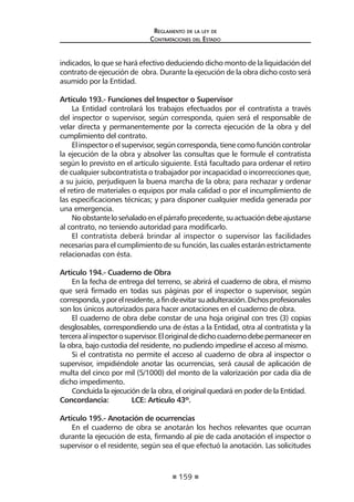 159
Reglamento de la ley de
Contrataciones del Estado
indicados, lo que se hará efectivo deduciendo dicho monto de la liquidación del
contrato de ejecución de obra. Durante la ejecución de la obra dicho costo será
asumido por la Entidad.
Artículo 193.- Funciones del Inspector o Supervisor
La Entidad controlará los trabajos efectuados por el contratista a través
del inspector o supervisor, según corresponda, quien será el responsable de
velar directa y permanentemente por la correcta ejecución de la obra y del
cumplimiento del contrato.
Elinspectoroelsupervisor,segúncorresponda,tienecomofuncióncontrolar
la ejecución de la obra y absolver las consultas que le formule el contratista
según lo previsto en el artículo siguiente. Está facultado para ordenar el retiro
de cualquier subcontratista o trabajador por incapacidad o incorrecciones que,
a su juicio, perjudiquen la buena marcha de la obra; para rechazar y ordenar
el retiro de materiales o equipos por mala calidad o por el incumplimiento de
las especificaciones técnicas; y para disponer cualquier medida generada por
una emergencia.
Noobstanteloseñaladoenelpárrafoprecedente,suactuacióndebeajustarse
al contrato, no teniendo autoridad para modificarlo.
El contratista deberá brindar al inspector o supervisor las facilidades
necesarias para el cumplimiento de su función, las cuales estarán estrictamente
relacionadas con ésta.
Artículo 194.- Cuaderno de Obra
En la fecha de entrega del terreno, se abrirá el cuaderno de obra, el mismo
que será firmado en todas sus páginas por el inspector o supervisor, según
corresponda,yporelresidente,afindeevitarsuadulteración.Dichosprofesionales
son los únicos autorizados para hacer anotaciones en el cuaderno de obra.
El cuaderno de obra debe constar de una hoja original con tres (3) copias
desglosables, correspondiendo una de éstas a la Entidad, otra al contratista y la
terceraalinspectorosupervisor.Eloriginaldedichocuadernodebepermaneceren
la obra, bajo custodia del residente, no pudiendo impedirse el acceso al mismo.
Si el contratista no permite el acceso al cuaderno de obra al inspector o
supervisor, impidiéndole anotar las ocurrencias, será causal de aplicación de
multa del cinco por mil (5/1000) del monto de la valorización por cada día de
dicho impedimento.
Concluida la ejecución de la obra, el original quedará en poder de la Entidad.
Concordancia: 	 LCE: Artículo 43º.
Artículo 195.- Anotación de ocurrencias
En el cuaderno de obra se anotarán los hechos relevantes que ocurran
durante la ejecución de esta, firmando al pie de cada anotación el inspector o
supervisor o el residente, según sea el que efectuó la anotación. Las solicitudes
 