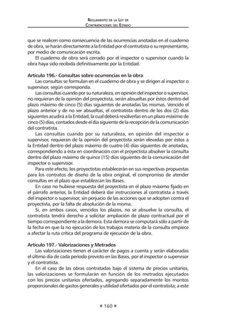 Reglamento de la Ley de
Contrataciones del Estado
160
que se realicen como consecuencia de las ocurrencias anotadas en el cuaderno
deobra,seharándirectamentealaEntidadporelcontratistaosurepresentante,
por medio de comunicación escrita.
El cuaderno de obra será cerrado por el inspector o supervisor cuando la
obra haya sido recibida definitivamente por la Entidad.
Artículo 196.- Consultas sobre ocurrencias en la obra
Las consultas se formulan en el cuaderno de obra y se dirigen al inspector o
supervisor, según corresponda.
Lasconsultascuandoporsunaturaleza,enopinióndelinspectorosupervisor,
no requieran de la opinión del proyectista, serán absueltas por éstos dentro del
plazo máximo de cinco (5) días siguientes de anotadas las mismas. Vencido el
plazo anterior y de no ser absueltas, el contratista dentro de los dos (2) días
siguientes acudirá a la Entidad, la cual deberá resolverlas en un plazo máximo de
cinco(5)días,contadosdesdeeldíasiguientedelarecepcióndelacomunicación
del contratista.
Las consultas cuando por su naturaleza, en opinión del inspector o
supervisor, requieran de la opinión del proyectista serán elevadas por éstos a
la Entidad dentro del plazo máximo de cuatro (4) días siguientes de anotadas,
correspondiendo a ésta en coordinación con el proyectista absolver la consulta
dentro del plazo máximo de quince (15) días siguientes de la comunicación del
inspector o supervisor.
Para este efecto, los proyectistas establecerán en sus respectivas propuestas
para los contratos de diseño de la obra original, el compromiso de atender
consultas en el plazo que establezcan las Bases.
En caso no hubiese respuesta del proyectista en el plazo máximo fijado en
el párrafo anterior, la Entidad deberá dar instrucciones al contratista a través
del inspector o supervisor, sin perjuicio de las acciones que se adopten contra el
proyectista, por la falta de absolución de la misma.
Si, en ambos casos, vencidos los plazos, no se absuelve la consulta, el
contratista tendrá derecho a solicitar ampliación de plazo contractual por el
tiempo correspondiente a la demora. Esta demora se computará sólo a partir de
la fecha en que la no ejecución de los trabajos materia de la consulta empiece
a afectar la ruta crítica del programa de ejecución de la obra.
Artículo 197.- Valorizaciones y Metrados
Las valorizaciones tienen el carácter de pagos a cuenta y serán elaboradas
el último día de cada período previsto en las Bases, por el inspector o supervisor
y el contratista.
En el caso de las obras contratadas bajo el sistema de precios unitarios,
las valorizaciones se formularán en función de los metrados ejecutados
con los precios unitarios ofertados, agregando separadamente los montos
proporcionales de gastos generales y utilidad ofertados por el contratista; a este
 