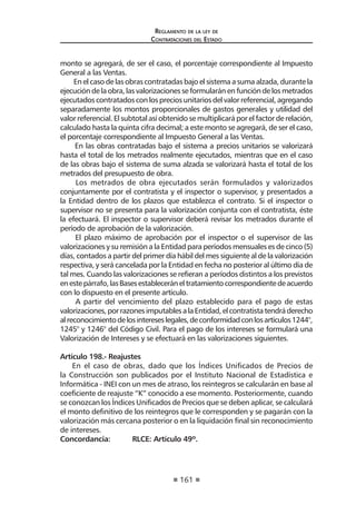 161
Reglamento de la ley de
Contrataciones del Estado
monto se agregará, de ser el caso, el porcentaje correspondiente al Impuesto
General a las Ventas.
En el caso de las obras contratadas bajo el sistema a suma alzada, durante la
ejecución de la obra, las valorizaciones se formularán en función de los metrados
ejecutados contratados con los precios unitarios del valor referencial, agregando
separadamente los montos proporcionales de gastos generales y utilidad del
valor referencial. El subtotal así obtenido se multiplicará por el factor de relación,
calculado hasta la quinta cifra decimal; a este monto se agregará, de ser el caso,
el porcentaje correspondiente al Impuesto General a las Ventas.
En las obras contratadas bajo el sistema a precios unitarios se valorizará
hasta el total de los metrados realmente ejecutados, mientras que en el caso
de las obras bajo el sistema de suma alzada se valorizará hasta el total de los
metrados del presupuesto de obra.
Los metrados de obra ejecutados serán formulados y valorizados
conjuntamente por el contratista y el inspector o supervisor, y presentados a
la Entidad dentro de los plazos que establezca el contrato. Si el inspector o
supervisor no se presenta para la valorización conjunta con el contratista, éste
la efectuará. El inspector o supervisor deberá revisar los metrados durante el
período de aprobación de la valorización.
El plazo máximo de aprobación por el inspector o el supervisor de las
valorizaciones y su remisión a la Entidad para períodos mensuales es de cinco (5)
días, contados a partir del primer día hábil del mes siguiente al de la valorización
respectiva, y será cancelada por la Entidad en fecha no posterior al último día de
tal mes. Cuando las valorizaciones se refieran a períodos distintos a los previstos
enestepárrafo,lasBasesestableceráneltratamientocorrespondientedeacuerdo
con lo dispuesto en el presente artículo.
A partir del vencimiento del plazo establecido para el pago de estas
valorizaciones,porrazonesimputablesalaEntidad,elcontratistatendráderecho
alreconocimientodelosintereseslegales,deconformidadconlosartículos1244°,
1245° y 1246° del Código Civil. Para el pago de los intereses se formulará una
Valorización de Intereses y se efectuará en las valorizaciones siguientes.
Artículo 198.- Reajustes
En el caso de obras, dado que los Índices Unificados de Precios de
la Construcción son publicados por el Instituto Nacional de Estadística e
Informática - INEI con un mes de atraso, los reintegros se calcularán en base al
coeficiente de reajuste “K” conocido a ese momento. Posteriormente, cuando
se conozcan los Índices Unificados de Precios que se deben aplicar, se calculará
el monto definitivo de los reintegros que le corresponden y se pagarán con la
valorización más cercana posterior o en la liquidación final sin reconocimiento
de intereses.
Concordancia:	 RLCE: Artículo 49º.
 