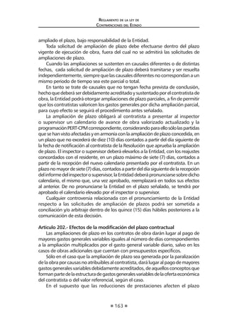 163
Reglamento de la ley de
Contrataciones del Estado
ampliado el plazo, bajo responsabilidad de la Entidad.
Toda solicitud de ampliación de plazo debe efectuarse dentro del plazo
vigente de ejecución de obra, fuera del cual no se admitirá las solicitudes de
ampliaciones de plazo.
Cuando las ampliaciones se sustenten en causales diferentes o de distintas
fechas, cada solicitud de ampliación de plazo deberá tramitarse y ser resuelta
independientemente, siempre que las causales diferentes no correspondan a un
mismo periodo de tiempo sea este parcial o total.
En tanto se trate de causales que no tengan fecha prevista de conclusión,
hechoquedeberáserdebidamenteacreditadoysustentadoporelcontratistade
obra, la Entidad podrá otorgar ampliaciones de plazo parciales, a fin de permitir
que los contratistas valoricen los gastos generales por dicha ampliación parcial,
para cuyo efecto se seguirá el procedimiento antes señalado.
La ampliación de plazo obligará al contratista a presentar al inspector
o supervisor un calendario de avance de obra valorizado actualizado y la
programaciónPERT-CPMcorrespondiente,considerandoparaellosólolaspartidas
que se han visto afectadas y en armonía con la ampliación de plazo concedida, en
un plazo que no excederá de diez (10) días contados a partir del día siguiente de
la fecha de notificación al contratista de la Resolución que aprueba la ampliación
de plazo. El inspector o supervisor deberá elevarlos a la Entidad, con los reajustes
concordados con el residente, en un plazo máximo de siete (7) días, contados a
partir de la recepción del nuevo calendario presentado por el contratista. En un
plazonomayordesiete(7)días,contadosapartirdeldíasiguientedelarecepción
delinformedelinspectorosupervisor,laEntidaddeberápronunciarsesobredicho
calendario, el mismo que, una vez aprobado, reemplazará en todos sus efectos
al anterior. De no pronunciarse la Entidad en el plazo señalado, se tendrá por
aprobado el calendario elevado por el inspector o supervisor.
Cualquier controversia relacionada con el pronunciamiento de la Entidad
respecto a las solicitudes de ampliación de plazos podrá ser sometida a
conciliación y/o arbitraje dentro de los quince (15) días hábiles posteriores a la
comunicación de esta decisión.
Artículo 202.- Efectos de la modificación del plazo contractual
Las ampliaciones de plazo en los contratos de obra darán lugar al pago de
mayores gastos generales variables iguales al número de días correspondientes
a la ampliación multiplicados por el gasto general variable diario, salvo en los
casos de obras adicionales que cuentan con presupuestos específicos.
Sólo en el caso que la ampliación de plazo sea generada por la paralización
de la obra por causas no atribuibles al contratista, dará lugar al pago de mayores
gastos generales variables debidamente acreditados, de aquellos conceptos que
formanpartedelaestructuradegastosgeneralesvariablesdelaofertaeconómica
del contratista o del valor referencial, según el caso.
En el supuesto que las reducciones de prestaciones afecten el plazo
 