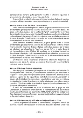 Reglamento de la Ley de
Contrataciones del Estado
164
contractual, los menores gastos generales variables se calcularán siguiendo el
procedimiento establecido en el párrafo precedente.
En virtud de la ampliación otorgada, la Entidad ampliará el plazo de los otros
contratos celebrados por ésta y vinculados directamente al contrato principal.
Artículo 203.- Cálculo del Gasto General Diario
En los contratos de obra a precios unitarios, el gasto general diario se calcula
dividiendo los gastos generales variables ofertados entre el número de días del
plazo contractual, ajustado por el coeficiente “Ip/Io”, en donde “Ip” es el Índice
GeneraldePreciosalConsumidor(Código39)aprobadoporelInstitutoNacional
deEstadísticaeInformática-INEIcorrespondientealmescalendarioenqueocurre
lacausaldeampliacióndelplazocontractual,e“Io”eselmismoíndicedeprecios
correspondiente al mes del valor referencial.
En los contratos de obra a suma alzada, el gasto general diario se calcula
dividiendo los gastos generales variables del presupuesto que sustenta el valor
referencial entre el número de días del plazo contractual, ajustado por el factor
de relación y por el coeficiente “Ip/Io”, en donde “Ip” es el Índice General
de Precios al Consumidor (Código 39) aprobado por el Instituto Nacional de
Estadística e Informática - INEI correspondiente al mes calendario en que ocurre
lacausaldeampliacióndelplazocontractual,e“Io”eselmismoíndicedeprecios
correspondiente al mes del valor referencial.
En el caso de obras adicionales y prestaciones adicionales de servicios de
supervisión de obras, los gastos generales se determinarán considerando lo
necesario para su ejecución.
	
Artículo 204.- Pago de Gastos Generales
Para el pago de los mayores gastos generales se formulará una Valorización
de Mayores Gastos Generales, la cual deberá ser presentada por el residente al
inspector o supervisor; dicho profesional en un plazo máximo de cinco (5) días
contados a partir del día siguiente de recibida la mencionada valorización la
elevará a la Entidad con las correcciones a que hubiere lugar para su revisión y
aprobación. La Entidad deberá cancelar dicha valorización en un plazo máximo
de treinta (30) días contados a partir del día siguiente de recibida la valorización
por parte del inspector o supervisor.
A partir del vencimiento del plazo establecido para el pago de esta
valorización, el contratista tendrá derecho al reconocimiento de los intereses
legales, de conformidad con los artículos 1244°, 1245° y 1246° del Código Civil.
ParaelpagodeinteresesseformularáunaValorizacióndeInteresesyseefectuará
en las valorizaciones siguientes.
Artículo 205.- Demoras injustificadas en la Ejecución de la Obra
Durante la ejecución de la obra, el contratista está obligado a cumplir los
avances parciales establecidos en el calendario de avance de obra. En caso de
 