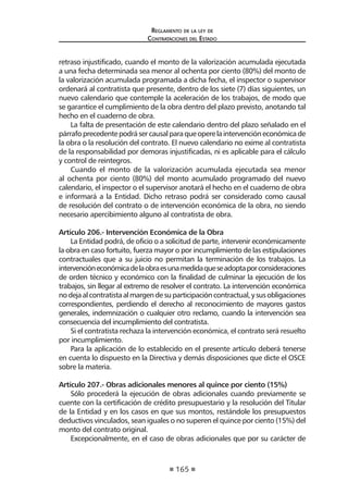 165
Reglamento de la ley de
Contrataciones del Estado
retraso injustificado, cuando el monto de la valorización acumulada ejecutada
a una fecha determinada sea menor al ochenta por ciento (80%) del monto de
la valorización acumulada programada a dicha fecha, el inspector o supervisor
ordenará al contratista que presente, dentro de los siete (7) días siguientes, un
nuevo calendario que contemple la aceleración de los trabajos, de modo que
se garantice el cumplimiento de la obra dentro del plazo previsto, anotando tal
hecho en el cuaderno de obra.
La falta de presentación de este calendario dentro del plazo señalado en el
párrafoprecedentepodrásercausalparaqueoperelaintervencióneconómicade
la obra o la resolución del contrato. El nuevo calendario no exime al contratista
de la responsabilidad por demoras injustificadas, ni es aplicable para el cálculo
y control de reintegros.
Cuando el monto de la valorización acumulada ejecutada sea menor
al ochenta por ciento (80%) del monto acumulado programado del nuevo
calendario, el inspector o el supervisor anotará el hecho en el cuaderno de obra
e informará a la Entidad. Dicho retraso podrá ser considerado como causal
de resolución del contrato o de intervención económica de la obra, no siendo
necesario apercibimiento alguno al contratista de obra.
Artículo 206.- Intervención Económica de la Obra
La Entidad podrá, de oficio o a solicitud de parte, intervenir económicamente
la obra en caso fortuito, fuerza mayor o por incumplimiento de las estipulaciones
contractuales que a su juicio no permitan la terminación de los trabajos. La
intervencióneconómicadelaobraesunamedidaqueseadoptaporconsideraciones
de orden técnico y económico con la finalidad de culminar la ejecución de los
trabajos, sin llegar al extremo de resolver el contrato. La intervención económica
nodejaalcontratistaalmargendesuparticipacióncontractual,ysusobligaciones
correspondientes, perdiendo el derecho al reconocimiento de mayores gastos
generales, indemnización o cualquier otro reclamo, cuando la intervención sea
consecuencia del incumplimiento del contratista.
Si el contratista rechaza la intervención económica, el contrato será resuelto
por incumplimiento.
Para la aplicación de lo establecido en el presente artículo deberá tenerse
en cuenta lo dispuesto en la Directiva y demás disposiciones que dicte el OSCE
sobre la materia.
Artículo 207.- Obras adicionales menores al quince por ciento (15%)
Sólo procederá la ejecución de obras adicionales cuando previamente se
cuente con la certificación de crédito presupuestario y la resolución del Titular
de la Entidad y en los casos en que sus montos, restándole los presupuestos
deductivos vinculados, sean iguales o no superen el quince por ciento (15%) del
monto del contrato original.
Excepcionalmente, en el caso de obras adicionales que por su carácter de
 
