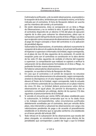 169
Reglamento de la ley de
Contrataciones del Estado
	 Culminada la verificación, y de no existir observaciones, se procederá a
la recepción de la obra, teniéndose por concluida la misma, en la fecha
indicada por el contratista. El Acta de Recepción deberá ser suscrita
por los miembros del comité y el contratista.
2. 	 De existir observaciones, éstas se consignarán en un Acta o Pliego
de Observaciones y no se recibirá la obra. A partir del día siguiente,
el contratista dispondrá de un décimo (1/10) del plazo de ejecución
vigente de la obra para subsanar las observaciones, plazo que se
computará a partir del quinto día de suscrito el Acta o Pliego. Las obras
queseejecutencomoconsecuenciadeobservacionesnodaránderecho
al pago de ningún concepto a favor del contratista ni a la aplicación
de penalidad alguna.
	 Subsanadas las observaciones, el contratista solicitará nuevamente la
recepcióndelaobraenelcuadernodeobras,locualseráverificadopor
el inspector o supervisor e informado a la Entidad, según corresponda,
en el plazo de tres (3) días siguientes de la anotación. El comité de
recepción junto con el contratista se constituirán en la obra dentro
de los siete (7) días siguientes de recibido el informe del inspector
o supervisor. La comprobación que realizará se sujetará a verificar la
subsanación de las observaciones formuladas en el Acta o Pliego, no
pudiendo formular nuevas observaciones.
	 De haberse subsanado las observaciones a conformidad del comité de
recepción, se suscribirá el Acta de Recepción de Obra.
3.	 En caso que el contratista o el comité de recepción no estuviese
conforme con las observaciones o la subsanación, según corresponda,
anotará la discrepancia en el acta respectiva. El comité de recepción
elevará al Titular de la Entidad, según corresponda, todo lo actuado
con un informe sustentado de sus observaciones en un plazo máximo
de cinco (5) días. La Entidad deberá pronunciarse sobre dichas
observaciones en igual plazo. De persistir la discrepancia, ésta se
someterá a conciliación y/o arbitraje, dentro de los quince (15) días
siguientes al pronunciamiento de la Entidad.
4. 	 Si vencido el cincuenta por ciento (50%) del plazo establecido para
la subsanación, la Entidad comprueba que no se ha dado inicio
a los trabajos correspondientes, salvo circunstancias justificadas
debidamente acreditadas por el contratista, dará por vencido dicho
plazo, ésta intervendrá y subsanará las observaciones con cargo a las
valorizaciones pendientes de pago o de acuerdo al procedimiento
establecido en la directiva que se apruebe conforme a lo establecido
en el tercer párrafo del artículo 206°.
5.	 Todo retraso en la subsanación de las observaciones que exceda del
plazo otorgado, se considerará como demora para efectos de las
penalidades que correspondan y podrá dar lugar a que la Entidad
 