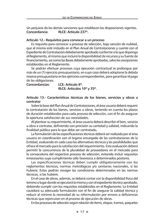 17
Ley de Contrataciones del Estado
Artículo 13.- Características técnicas de los bienes, servicios y obras a
contratar
SobrelabasedelPlanAnualdeContrataciones,eláreausuariadeberárequerir
la contratación de los bienes, servicios u obras, teniendo en cuenta los plazos
de duración establecidos para cada proceso de selección, con el fin de asegurar
la oportuna satisfacción de sus necesidades.
Al plantear su requerimiento, el área usuaria deberá describir el bien, servicio
u obra a contratar, definiendo con precisión su cantidad y calidad, indicando la
finalidad pública para la que debe ser contratado.
Laformulacióndelasespecificacionestécnicasdeberáserrealizadaporelárea
usuaria en coordinación con el órgano encargado de las contrataciones de la
Entidad, evaluando en cada caso las alternativas técnicas y las posibilidades que
ofrece el mercado para la satisfacción del requerimiento. Esta evaluación deberá
permitir la concurrencia de la pluralidad de proveedores en el mercado para
la convocatoria del respectivo proceso de selección, evitando incluir requisitos
innecesarios cuyo cumplimiento sólo favorezca a determinados postores.
Las especificaciones técnicas deben cumplir obligatoriamente con los
reglamentos técnicos, normas metrológicas y/o sanitarias nacionales, si las
hubiere. Estas podrán recoger las condiciones determinadas en las normas
técnicas, si las hubiere.
En el caso de obras, además, se deberá contar con la disponibilidad física del
terrenoolugardondeseejecutarálamismayconelexpedientetécnicoaprobado,
debiendo cumplir con los requisitos establecidos en el Reglamento. La Entidad
cautelará su adecuada formulación con el fin de asegurar la calidad técnica y
reducir al mínimo la necesidad de su reformulación por errores o deficiencias
técnicas que repercutan en el proceso de ejecución de obras.
Enlosprocesosdeselecciónsegúnrelacióndeítems,etapas,tramos,paquetes
sin perjuicio de las demás sanciones que establecen las disposiciones vigentes.
Concordancia:	 RLCE: Artículo 237º.
Artículo 12.- Requisitos para convocar a un proceso
Es requisito para convocar a proceso de selección, bajo sanción de nulidad,
que el mismo esté incluido en el Plan Anual de Contrataciones y cuente con el
ExpedientedeContratacióndebidamenteaprobadoconformealoquedisponga
el Reglamento, el mismo que incluirá la disponibilidad de recursos y su fuente de
financiamiento,asícomolasBasesdebidamenteaprobadas,salvolasexcepciones
establecidas en el Reglamento.
Se podrán efectuar procesos cuya ejecución contractual se prolongue por
más de un (1) ejercicio presupuestario, en cuyo caso deberá adoptarse la debida
reservapresupuestariaenlosejercicioscorrespondientes,paragarantizarelpago
de las obligaciones.
Concordancias:	 LCE: Artículo 8º.
	 RLCE: Artículos 10º y 35º.
 