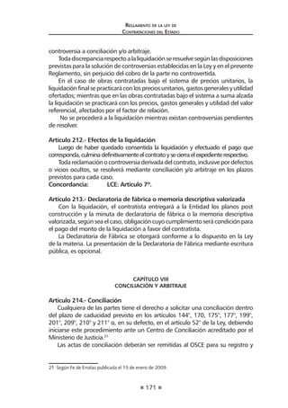 171
Reglamento de la ley de
Contrataciones del Estado
controversia a conciliación y/o arbitraje.
Todadiscrepanciarespectoalaliquidaciónseresuelvesegúnlasdisposiciones
previstas para la solución de controversias establecidas en la Ley y en el presente
Reglamento, sin perjuicio del cobro de la parte no controvertida.
En el caso de obras contratadas bajo el sistema de precios unitarios, la
liquidaciónfinalsepracticaráconlospreciosunitarios,gastosgeneralesyutilidad
ofertados; mientras que en las obras contratadas bajo el sistema a suma alzada
la liquidación se practicará con los precios, gastos generales y utilidad del valor
referencial, afectados por el factor de relación.
No se procederá a la liquidación mientras existan controversias pendientes
de resolver.
Artículo 212.- Efectos de la liquidación
Luego de haber quedado consentida la liquidación y efectuado el pago que
corresponda,culminadefinitivamenteelcontratoysecierraelexpedienterespectivo.
Todareclamaciónocontroversiaderivadadelcontrato,inclusivepordefectos
o vicios ocultos, se resolverá mediante conciliación y/o arbitraje en los plazos
previstos para cada caso.
Concordancia: 	 LCE: Artículo 7º.
Artículo 213.- Declaratoria de fábrica o memoria descriptiva valorizada
Con la liquidación, el contratista entregará a la Entidad los planos post
construcción y la minuta de declaratoria de fábrica o la memoria descriptiva
valorizada, según sea el caso, obligación cuyo cumplimiento será condición para
el pago del monto de la liquidación a favor del contratista.
La Declaratoria de Fábrica se otorgará conforme a lo dispuesto en la Ley
de la materia. La presentación de la Declaratoria de Fábrica mediante escritura
pública, es opcional.
CAPÍTULO VIII
CONCILIACIÓN Y ARBITRAJE
Artículo 214.- Conciliación
Cualquiera de las partes tiene el derecho a solicitar una conciliación dentro
del plazo de caducidad previsto en los artículos 144°, 170, 175°, 177°, 199°,
201°, 209°, 210° y 211° o, en su defecto, en el artículo 52° de la Ley, debiendo
iniciarse este procedimiento ante un Centro de Conciliación acreditado por el
Ministerio de Justicia.21
Las actas de conciliación deberán ser remitidas al OSCE para su registro y
21  Según Fe de Erratas publicada el 15 de enero de 2009.
 