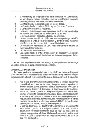 Reglamento de la Ley de
Contrataciones del Estado
174
1.	 El Presidente y los Vicepresidentes de la República, los Congresistas,
los Ministros de Estado, los titulares miembros del órgano colegiado
de los organismos constitucionalmente autónomos.
2.	 Los Magistrados, con excepción de los Jueces de Paz.
3.	 Los Fiscales, los Procuradores Públicos y los Ejecutores Coactivos.
4.	 El Contralor General de la República.
5.	 Lostitularesdeinstitucionesodeorganismospúblicosdescentralizados,
los alcaldes y los directores de las empresas del Estado.
6.	 El personal militar y policial en situación de actividad.
7.	 Los funcionarios y servidores públicos en los casos que tengan relación
directa con la Entidad en que laboren y dentro de los márgenes
establecidos por las normas de incompatibilidad vigentes.
8.	 Los funcionarios y servidores del OSCE hasta seis (6) meses después de
haber dejado la institución.
9.	 Los declarados en insolvencia.
10.	 Los sancionados o inhabilitados por los respectivos colegios
profesionales o entes administrativos, en tanto estén vigentes dichas
sanciones.
En los casos a que se refieren los incisos 5) y 7), el impedimento se restringe
al ámbito sectorial al que pertenecen esas personas.
	
Artículo 222.- Designación
Encasolaspartesnohayanpactadorespectodelaformaenquesedesignará
a los árbitros o no se hayan sometido a arbitraje institucional y administrado por
una institución arbitral, el procedimiento para la designación será el siguiente:
1.	 Para el caso de árbitro único, una vez respondida la solicitud de arbitraje
o vencido el plazo para su respuesta, sin que se hubiese llegado a un
acuerdo entre las partes, cualquiera de éstas podrá solicitar al OSCE en el
plazo máximo de diez (10) días hábiles, la designación de dicho arbitro.
2.	 Para el caso de tres (3) árbitros, cada parte designará a un árbitro en su
solicitudyrespuesta,respectivamente,yestosdos(2)árbitrosdesignarán
al tercero, quien presidirá el tribunal arbitral. Vencido el plazo para la
respuestaalasolicituddearbitrajesinquesehubieradesignadoalárbitro
correspondiente, la parte interesada solicitará al OSCE, dentro del plazo
de diez (10) días hábiles, la respectiva designación.
3.	 Si una vez designados los dos (2) árbitros conforme al procedimiento
antes referido, éstos no consiguen ponerse de acuerdo sobre la
designación del tercero dentro del plazo de diez (10) días hábiles de
recibidalaaceptacióndelultimoárbitro,cualquieradelaspartespodrá
solicitar al OSCE la designación del tercer arbitro dentro del plazo de
diez (10) días hábiles.
 