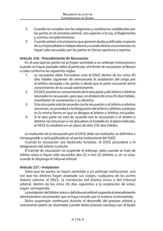 Reglamento de la Ley de
Contrataciones del Estado
176
2.	 Cuando no cumplan con las exigencias y condiciones establecidas por
las partes en el convenio arbitral, con sujeción a la Ley, el Reglamento
y normas complementarias.
3.	 Cuandoexistancircunstanciasquegenerendudasjustificadasrespecto
desuimparcialidadoindependenciaycuandodichascircunstanciasno
hayan sido excusadas por las partes en forma oportuna y expresa.
Artículo 226.- Procedimiento de Recusación
En el caso que las partes no se hayan sometido a un arbitraje institucional o
cuando no hayan pactado sobre el particular, el trámite de recusación se llevará
a cabo conforme las siguientes reglas:
1.	 La recusación debe formularse ante el OSCE dentro de los cinco (5)
días hábiles siguientes de comunicada la aceptación del cargo por
el árbitro recusado a las partes o desde que la parte recusante tomó
conocimiento de la causal sobreviniente.
2.	 ElOSCEpondráenconocimientodelaotraparteydelárbitrooárbitros
recusados la recusación, para que, en el plazo de cinco (5) días hábiles,
manifiesten lo conveniente a su derecho.
3.	 Si la otra parte está de acuerdo con la recusación o el árbitro o árbitros
renuncian,seprocederáaladesignacióndelárbitrooárbitrossustitutos
en la misma forma en que se designo al árbitro o árbitros recusados.
4.	 Si la otra parte no está de acuerdo con la recusación o el árbitro o
árbitros no renuncian o no absuelven el traslado en el plazo indicado,
el OSCE lo resolverá en un plazo de diez (10) días hábiles.
La resolución de la recusación por el OSCE debe ser motivada, es definitiva e
inimpugnable y será publicada en el portal institucional del OSCE.
Cuando la recusación sea declarada fundada, el OSCE procederá a la
designación del árbitro sustituto.
El trámite de recusación no suspende el arbitraje, salvo cuando se trate de
árbitro único o hayan sido recusados dos (2) o tres (3) árbitros o, en su caso,
cuando lo disponga el tribunal arbitral.
Artículo 227.- Instalación
Salvo que las partes se hayan sometido a un arbitraje institucional, una
vez que los árbitros hayan aceptado sus cargos, cualquiera de las partes
deberá solicitar al OSCE, la instalación del árbitro único o del tribunal
arbitral, dentro de los cinco (5) días siguientes a la aceptación de estos,
según corresponda.
Lainstalacióndelárbitroúnicoodeltribunalarbitralsuspendeelprocedimiento
administrativo sancionador que se haya iniciado por la materia controvertida.
Dicha suspensión continuará durante el desarrollo del proceso arbitral y
únicamente podrá ser levantada cuando dicho proceso concluya con el laudo
 