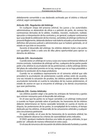 177
Reglamento de la ley de
Contrataciones del Estado
debidamente consentido o sea declarado archivado por el árbitro o tribunal
arbitral, según corresponda.
Artículo 228.- Regulación del Arbitraje
En cualquier etapa del proceso arbitral, los jueces y las autoridades
administrativas se abstendrán de oficio o a petición de parte, de conocer las
controversias derivadas de la validez, invalidez, rescisión, resolución, nulidad,
ejecución o interpretación de los contratos y, en general, cualquier controversia
que surja desde la celebración de los mismos, sometidos al arbitraje conforme al
presenteReglamento,debiendodeclararnulotodoloactuadoyelarchivamiento
definitivo del proceso judicial o administrativo que se hubiere generado, en el
estado en que éste se encuentre.
Durante el desarrollo del arbitraje, los árbitros deberán tratar a las partes
con igualdad y darle a cada una de ellas plena oportunidad para ejercer su
derecho de defensa.
Artículo 229.- Acumulación
Cuando exista un arbitraje en curso y surja una nueva controversia relativa al
mismo contrato, tratándose de arbitraje ad hoc, cualquiera de las partes puede
pedir a los árbitros la acumulación de las pretensiones a dicho arbitraje dentro
del plazo de caducidad previsto en la Ley, siempre que no se haya procedido a
declarar la conclusión de la etapa probatoria.
Cuando no se establezca expresamente en el convenio arbitral que sólo
procederá la acumulación de pretensiones cuando ambas estén de acuerdo,
una vez iniciada la actuación de pruebas, los árbitros podrán decidir sobre la
acumulación tomando en cuenta la naturaleza de las nuevas pretensiones, el
estado de avance en que se encuentre el arbitraje y las demás circunstancias
que sean pertinentes.
Artículo 230.- Gastos Arbitrales
Los árbitros pueden exigir a las partes los anticipos de honorarios y gastos
que estimen necesarios para el desarrollo del arbitraje.
En el caso que las partes no se hayan sometido a un arbitraje institucional
o cuando no hayan pactado sobre el particular, los honorarios de los árbitros
deberán determinarse en forma razonable teniendo en cuenta el monto en
disputa, las pretensiones de las partes, la complejidad de la materia, el tiempo
dedicado por los árbitros, el desarrollo de las actuaciones arbitrales y cualquier
otra circunstancia pertinente.
En igual sentido, en el caso de los honorarios de la secretaría arbitral, los
mismos deberán observar los criterios de razonabilidad antes indicados.
El OSCE aprobará mediante directiva una tabla de gastos arbitrales, la que
podrá ser utilizada de manera referencial en estos casos.
Enelcasoderenunciaoderecusacióndeárbitrodeclaradafundadaycuando
 