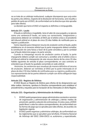 Reglamento de la Ley de
Contrataciones del Estado
178
no se trate de un arbitraje institucional, cualquier discrepancia que surja entre
las partes y los árbitros, respecto de la devolución de honorarios, será resuelta a
pedido de parte por el OSCE, de conformidad con la directiva que éste apruebe
para tales efectos.
La decisión que tome el OSCE al respecto es definitiva e inimpugnable.
Artículo 231.- Laudo
El laudo es definitivo e inapelable, tiene el valor de cosa juzgada y se ejecuta
como una sentencia.El laudo, así como sus correcciones, integraciones y
aclaraciones deberán ser remitidos al OSCE por el árbitro único o el presidente
del tribunal arbitral en el plazo de cinco (5) días hábiles de notificado para su
registro y publicación.
Como requisito para interponer recurso de anulación contra el laudo, podrá
establecerse en el convenio arbitral que la parte impugnante deberá acreditar
la constitución de carta fianza a favor de la parte vencedora y por la cantidad
que el laudo determine pagar a la parte vencida.
Cuando se interponga recurso de anulación contra el laudo, la parte
impugnante deberá cumplir con comunicar y acreditar ante el arbitro único o
el tribunal arbitral la interposición de este recurso dentro de los cinco (5) días
hábiles siguientes de vencido el plazo correspondiente; en caso contrario se
entenderá que el laudo ha quedado consentido en sede arbitral.
Asimismo, las sentencias que resuelvan de manera definitiva el recurso
de anulación, deberán ser remitidas al OSCE por la parte interesada en el
plazo de diez (10) días hábiles de notificadas para su registro y publicación.
Los representantes de las partes deberán cumplir con dicha obligación bajo
responsabilidad.
Artículo 232.- Registro de Árbitros
El OSCE llevará un Registro de Árbitros para efectos de las designaciones que
deba realizar. Asimismo, aprobara la Directiva correspondiente para establecer el
procedimiento y requisitos para la inscripción de los interesados en dicho Registro.
Artículo 233.- Organización y Administración de Arbitrajes
1.	 ElOSCEpodráproporcionarapoyoadministrativoconstanteoservicios
de organización y administración de arbitrajes y demás medios de
prevención,gestiónysolucióndecontroversias.Enestoscasos,elOSCE
podrá llevar a cabo los cobros correspondientes, de conformidad con
las formas de pago que se apruebe para tales efectos, de acuerdo a la
legislación vigente.
2.	 El OSCE podrá organizar y administrar arbitrajes, de conformidad con
los reglamentos que se aprueben para tal efecto. El Sistema Nacional
de Arbitraje del OSCE (SNA-OSCE) es autónomo y especializado.
 