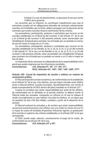 Reglamento de la Ley de
Contrataciones del Estado
182
Entidad. En caso de desistimiento, se ejecutará el cien por ciento
(100%) de la garantía.
Las sanciones que se imponen no constituyen impedimento para que el
contratista cumpla con las obligaciones derivadas de contratos anteriormente
suscritos con Entidades; por lo tanto, deberá proseguir con la ejecución de los
contratos que tuviera suscritos hasta la culminación de los mismos.
Los proveedores, participantes, postores o contratistas que incurran en las
causales establecidas en el literal g) del numeral 1) del artículo 51° de la Ley
y en el literal g) del numeral 1) del presente artículo, serán sancionados con
inhabilitación temporal para contratar con el Estado por un período no menor
de seis (6) meses ni mayor de un (1) año.
Los proveedores, participantes, postores o contratistas que incurran en las
causales establecidas en los literales a), b), c), d), e), f), h), i), j) y k) del numeral
1) del artículo 51° de la Ley y en los literales a), b), c), d), e), f), h), i), j) y k) del
numeral 1) del presente artículo, serán sancionados con inhabilitación temporal
para contratar con el Estado por un período no menor a un (1) año ni mayor de
tres (3) años.
La imposición de las sanciones es independiente de la responsabilidad civil o
penal que pueda originarse por las infracciones cometidas.
Concordancias: 	 LCE: Artículos 9º, 10º, 11º, 50º, 51º.
	 RLCE: Artículos 42º, 106º, 146º, 168º, 268º, 277º.
Artículo 238.- Causal de imposición de sanción a árbitros en materia de
contratación pública
El Tribunal impondrá sanción económica, de conformidad con lo establecido
en el artículo 52° de la Ley, a los árbitros, sea que hayan actuado como árbitro
único o tribunal arbitral, cuando incumplan, injustificadamente, con remitir el
laudo correspondiente al OSCE dentro del plazo señalado en el artículo 231°.
Cuando se considere que existe responsabilidad por parte de los árbitros,
de conformidad con lo señalado en el párrafo anterior, se deberá remitir al
Tribunal todos los actuados, incluyendo un informe en el cual se indique el
citado incumplimiento en que habrían incurrido los árbitros, en un plazo que
no excederá de diez (10) días hábiles, contados a partir de la detección de la
omisión
El Tribunal evaluará los actuados y, de concluir que asiste responsabilidad,
sancionará económicamente a los árbitros con una multa no menor de una (1)
ni mayor de cuatro (4) Unidades Impositivas Tributarias vigente. La graduación
de la sanción se sujetará a los criterios establecidos en el artículo 245° en lo que
corresponda.
El OSCE puede exigir, además, coactivamente el pago de la multa, de
conformidad con el artículo 59° de la Ley.
Concordancias:	 LCE: Artículos 52º y 59º.
 