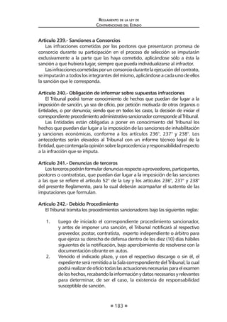 183
Reglamento de la ley de
Contrataciones del Estado
Artículo 239.- Sanciones a Consorcios
Las infracciones cometidas por los postores que presentaron promesa de
consorcio durante su participación en el proceso de selección se imputarán
exclusivamente a la parte que las haya cometido, aplicándose sólo a ésta la
sanción a que hubiera lugar, siempre que pueda individualizarse al infractor.
Lasinfraccionescometidasporunconsorciodurantelaejecucióndelcontrato,
se imputarán a todos los integrantes del mismo, aplicándose a cada uno de ellos
la sanción que le corresponda.
Artículo 240.- Obligación de informar sobre supuestas infracciones
El Tribunal podrá tomar conocimiento de hechos que puedan dar lugar a la
imposición de sanción, ya sea de oficio, por petición motivada de otros órganos o
Entidades, o por denuncia; siendo que en todos los casos, la decisión de iniciar el
correspondiente procedimiento administrativo sancionador corresponde al Tribunal.
Las Entidades están obligadas a poner en conocimiento del Tribunal los
hechos que puedan dar lugar a la imposición de las sanciones de inhabilitación
y sanciones económicas, conforme a los artículos 236°, 237° y 238°. Los
antecedentes serán elevados al Tribunal con un informe técnico legal de la
Entidad,quecontengalaopiniónsobrelaprocedenciayresponsabilidadrespecto
a la infracción que se imputa.
Artículo 241.- Denuncias de terceros
Lostercerospodránformulardenunciasrespectoaproveedores,participantes,
postores o contratistas, que puedan dar lugar a la imposición de las sanciones
a las que se refiere el artículo 52° de la Ley y los artículos 236°, 237° y 238°
del presente Reglamento, para lo cual deberán acompañar el sustento de las
imputaciones que formulan.
Artículo 242.- Debido Procedimiento
El Tribunal tramita los procedimientos sancionadores bajo las siguientes reglas:
1.	 Luego de iniciado el correspondiente procedimiento sancionador,
y antes de imponer una sanción, el Tribunal notificará al respectivo
proveedor, postor, contratista, experto independiente o árbitro para
que ejerza su derecho de defensa dentro de los diez (10) días hábiles
siguientes de la notificación, bajo apercibimiento de resolverse con la
documentación obrante en autos.
2.	 Vencido el indicado plazo, y con el respectivo descargo o sin él, el
expediente será remitido a la Sala correspondiente del Tribunal, la cual
podrárealizardeoficiotodaslasactuacionesnecesariasparaelexamen
deloshechos,recabandolainformaciónydatosnecesariosyrelevantes
para determinar, de ser el caso, la existencia de responsabilidad
susceptible de sanción.
 