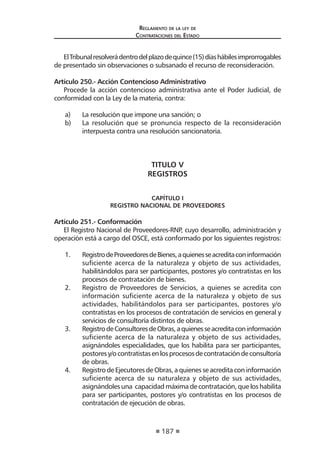 187
Reglamento de la ley de
Contrataciones del Estado
ElTribunalresolverádentrodelplazodequince(15)díashábilesimprorrogables
de presentado sin observaciones o subsanado el recurso de reconsideración.
Artículo 250.- Acción Contencioso Administrativo
Procede la acción contencioso administrativa ante el Poder Judicial, de
conformidad con la Ley de la materia, contra:
a)	 La resolución que impone una sanción; o
b)	 La resolución que se pronuncia respecto de la reconsideración
interpuesta contra una resolución sancionatoria.
TITULO V
REGISTROS
CAPÍTULO I
REGISTRO NACIONAL DE PROVEEDORES
Artículo 251.- Conformación
El Registro Nacional de Proveedores-RNP, cuyo desarrollo, administración y
operación está a cargo del OSCE, está conformado por los siguientes registros:
1.	 RegistrodeProveedoresdeBienes,aquienesseacreditaconinformación
suficiente acerca de la naturaleza y objeto de sus actividades,
habilitándolos para ser participantes, postores y/o contratistas en los
procesos de contratación de bienes.
2.	 Registro de Proveedores de Servicios, a quienes se acredita con
información suficiente acerca de la naturaleza y objeto de sus
actividades, habilitándolos para ser participantes, postores y/o
contratistas en los procesos de contratación de servicios en general y
servicios de consultoría distintos de obras.
3.	 RegistrodeConsultoresdeObras,aquienesseacreditaconinformación
suficiente acerca de la naturaleza y objeto de sus actividades,
asignándoles especialidades, que los habilita para ser participantes,
postoresy/ocontratistasenlosprocesosdecontratacióndeconsultoría
de obras.
4.	 Registro de Ejecutores de Obras, a quienes se acredita con información
suficiente acerca de su naturaleza y objeto de sus actividades,
asignándoles una capacidad máxima de contratación, que los habilita
para ser participantes, postores y/o contratistas en los procesos de
contratación de ejecución de obras.
 