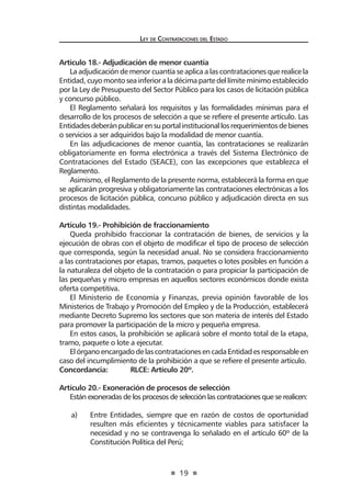19
Ley de Contrataciones del Estado
Artículo 18.- Adjudicación de menor cuantía
La adjudicación de menor cuantía se aplica a las contrataciones que realice la
Entidad, cuyo monto sea inferior a la décima parte del límite mínimo establecido
por la Ley de Presupuesto del Sector Público para los casos de licitación pública
y concurso público.
El Reglamento señalará los requisitos y las formalidades mínimas para el
desarrollo de los procesos de selección a que se refiere el presente artículo. Las
Entidadesdeberánpublicarensuportalinstitucionallosrequerimientosdebienes
o servicios a ser adquiridos bajo la modalidad de menor cuantía.
En las adjudicaciones de menor cuantía, las contrataciones se realizarán
obligatoriamente en forma electrónica a través del Sistema Electrónico de
Contrataciones del Estado (SEACE), con las excepciones que establezca el
Reglamento.
Asimismo, el Reglamento de la presente norma, establecerá la forma en que
se aplicarán progresiva y obligatoriamente las contrataciones electrónicas a los
procesos de licitación pública, concurso público y adjudicación directa en sus
distintas modalidades.
Artículo 19.- Prohibición de fraccionamiento
Queda prohibido fraccionar la contratación de bienes, de servicios y la
ejecución de obras con el objeto de modificar el tipo de proceso de selección
que corresponda, según la necesidad anual. No se considera fraccionamiento
a las contrataciones por etapas, tramos, paquetes o lotes posibles en función a
la naturaleza del objeto de la contratación o para propiciar la participación de
las pequeñas y micro empresas en aquellos sectores económicos donde exista
oferta competitiva.
El Ministerio de Economía y Finanzas, previa opinión favorable de los
Ministerios de Trabajo y Promoción del Empleo y de la Producción, establecerá
mediante Decreto Supremo los sectores que son materia de interés del Estado
para promover la participación de la micro y pequeña empresa.
En estos casos, la prohibición se aplicará sobre el monto total de la etapa,
tramo, paquete o lote a ejecutar.
ElórganoencargadodelascontratacionesencadaEntidadesresponsableen
caso del incumplimiento de la prohibición a que se refiere el presente artículo.
Concordancia:	 RLCE: Artículo 20º.
Artículo 20.- Exoneración de procesos de selección
Están exoneradas de los procesos de selección las contrataciones que se realicen:
a)	 Entre Entidades, siempre que en razón de costos de oportunidad
resulten más eficientes y técnicamente viables para satisfacer la
necesidad y no se contravenga lo señalado en el artículo 60º de la
Constitución Política del Perú;
 