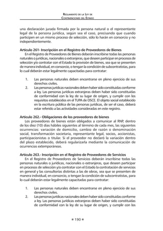 Reglamento de la Ley de
Contrataciones del Estado
190
una declaración jurada firmada por la persona natural o el representante
legal de la persona jurídica, según sea el caso, precisando que cuando
participen en un mismo proceso de selección, sólo lo harán en consorcio y no
independientemente.
Artículo 261- Inscripción en el Registro de Proveedores de Bienes
En el Registro de Proveedores de Bienes deberán inscribirse todas las personas
naturalesojurídicas,nacionalesoextranjeras,quedeseenparticiparenprocesosde
selección y/o contratar con el Estado la provisión de bienes, sea que se presenten
demaneraindividual,enconsorcio,otenganlacondicióndesubcontratistas,para
lo cual deberán estar legalmente capacitadas para contratar:
1.	 Las personas naturales deben encontrarse en pleno ejercicio de sus
derechos civiles.
2.	 Laspersonasjurídicasnacionalesdebenhabersidoconstituidasconforme
a ley. Las personas jurídicas extranjeras deben haber sido constituidas
de conformidad con la ley de su lugar de origen, y cumplir con los
requisitos establecidos en el TUPA de OSCE. El objeto social establecido
en la escritura pública de las personas jurídicas, de ser el caso, deberá
estar referido a las actividades consideradas en este registro.
Artículo 262.- Obligaciones de los proveedores de bienes
Los proveedores de bienes están obligados a comunicar al RNP, dentro
de los diez (10) días hábiles siguientes al término de cada mes, las siguientes
ocurrencias: variación de domicilio, cambio de razón o denominación
social, transformación societaria, representante legal, socios, accionistas,
participacionistas o titular. Si el proveedor no declaró la variación dentro
del plazo establecido, deberá regularizarla mediante la comunicación de
ocurrencias extemporáneas.
Artículo 263.- Inscripción en el Registro de Proveedores de Servicios
En el Registro de Proveedores de Servicios deberán inscribirse todas las
personas naturales o jurídicas, nacionales o extranjeras, que deseen participar
en procesos de selección y/o contratar con el Estado la contratación de servicios
en general y las consultorías distintas a las de obras, sea que se presenten de
manera individual, en consorcio, o tengan la condición de subcontratistas, para
lo cual deberán estar legalmente capacitadas para contratar:
1.	 Las personas naturales deben encontrarse en pleno ejercicio de sus
derechos civiles.
2.	 Laspersonasjurídicasnacionalesdebenhabersidoconstituidasconforme
a ley. Las personas jurídicas extranjeras deben haber sido constituidas
de conformidad con la ley de su lugar de origen, y cumplir con los
 
