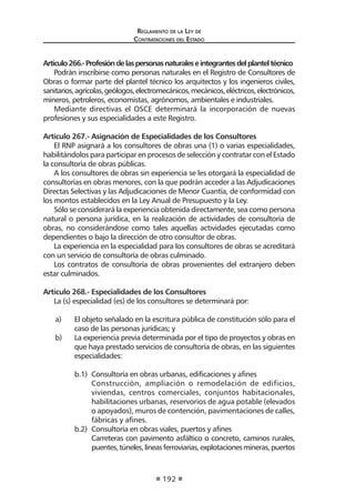 Reglamento de la Ley de
Contrataciones del Estado
192
Artículo266.-Profesióndelaspersonasnaturaleseintegrantesdelplanteltécnico
Podrán inscribirse como personas naturales en el Registro de Consultores de
Obras o formar parte del plantel técnico los arquitectos y los ingenieros civiles,
sanitarios,agrícolas,geólogos,electromecánicos,mecánicos,eléctricos,electrónicos,
mineros, petroleros, economistas, agrónomos, ambientales e industriales.
Mediante directivas el OSCE determinará la incorporación de nuevas
profesiones y sus especialidades a este Registro.
Artículo 267.- Asignación de Especialidades de los Consultores
El RNP asignará a los consultores de obras una (1) o varias especialidades,
habilitándolos para participar en procesos de selección y contratar con el Estado
la consultoría de obras públicas.
A los consultores de obras sin experiencia se les otorgará la especialidad de
consultorías en obras menores, con la que podrán acceder a las Adjudicaciones
Directas Selectivas y las Adjudicaciones de Menor Cuantía, de conformidad con
los montos establecidos en la Ley Anual de Presupuesto y la Ley.
Sólo se considerará la experiencia obtenida directamente, sea como persona
natural o persona jurídica, en la realización de actividades de consultoría de
obras, no considerándose como tales aquellas actividades ejecutadas como
dependientes o bajo la dirección de otro consultor de obras.
La experiencia en la especialidad para los consultores de obras se acreditará
con un servicio de consultoría de obras culminado.
Los contratos de consultoría de obras provenientes del extranjero deben
estar culminados.
Artículo 268.- Especialidades de los Consultores
La (s) especialidad (es) de los consultores se determinará por:
a) 	 El objeto señalado en la escritura pública de constitución sólo para el
caso de las personas jurídicas; y
b) 	 La experiencia previa determinada por el tipo de proyectos y obras en
que haya prestado servicios de consultoría de obras, en las siguientes
especialidades:
b.1)	 Consultoría en obras urbanas, edificaciones y afines
	 Construcción, ampliación o remodelación de edificios,
viviendas, centros comerciales, conjuntos habitacionales,
habilitaciones urbanas, reservorios de agua potable (elevados
o apoyados), muros de contención, pavimentaciones de calles,
fábricas y afines.
b.2)	 Consultoría en obras viales, puertos y afines
	 Carreteras con pavimento asfáltico o concreto, caminos rurales,
puentes,túneles,líneasferroviarias,explotacionesmineras,puertos
 