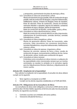 193
Reglamento de la ley de
Contrataciones del Estado
y aeropuertos, pavimentación de pistas de aterrizaje y afines.
b.3)	 Consultoría en obras de saneamiento y afines
	 Plantasdetratamientodeaguapotable,redesdeconduccióndeagua
potable,redesdeconduccióndedesagües,conjuntoshabitacionales,
habilitaciones urbanas, emisores de desagües, líneas de impulsión,
líneas de aducción, líneas de conducción, cámaras de bombeo,
reservorios elevados o apoyados, lagunas de oxidación, conexiones
domiciliarias de agua y desagüe, plantas de tratamiento.
	 Redes de conducción de líquidos, combustibles, gases y afines.
b.4)	 Consultoría en obras electromecánicas y afines
	 Redes de conducción de corriente eléctrica en alta y baja tensión,
subestaciones de transformación, centrales térmicas, centrales
hidroeléctricas y afines.
b.5)	 Consultoría en obras energéticas y afines
	 Plantas de generación eléctrica, líneas de transmisión, redes
primarias, redes secundarias con conexiones domiciliarias,
centraleshidroeléctricas,conjuntoshabitacionales,habilitaciones
urbanas y afines.
b.6)	 Consultoría en obras de represas, irrigaciones y afines
	 Represas de concreto, represas de tierra y otras, canales de
conducción de aguas, encauzamiento y defensas de ríos, tomas
de derivación, presas, túneles para conducción de aguas.
b.7)	 Consultoría en obras menores
	 Entiéndase como consultoría en obras menores a cualquiera de
las especialidades antes mencionadas siempre que sus montos
contratados no excedan lo señalado en la normativa vigente
para las Adjudicaciones Directas Selectivas y Adjudicaciones de
menor cuantía.
Artículo 269.- Ampliación de la Especialidad
Para solicitar la ampliación de la especialidad, el consultor de obras deberá
cumplir con lo siguiente:
1.	 Tener vigente su inscripción en el RNP.
2.	 Cumplir con los demás requisitos establecidos en el TUPA del OSCE.
Artículo 270.- Obligaciones de los Consultores de Obras
Los consultores de obras están obligados a comunicar al RNP, dentro de los
primeros diez (10) días hábiles siguientes al término de cada mes de producido
el hecho, las siguientes ocurrencias:
1.	 Contratos suscritos con entidades del sector público.
2.	 Variaciones del plantel técnico, y
 