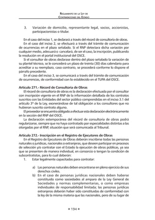 Reglamento de la Ley de
Contrataciones del Estado
194
3.	 Variación de domicilio, representante legal, socios, accionistas,
participacionistas o titular.
En el caso del inciso 1, se declarará a través del récord de consultoría de obras.
En el caso del inciso 2, se efectuará a través del trámite de comunicación
de ocurrencias en el plazo señalado. Si el RNP detectara dicha variación por
cualquier medio, adecuará o cancelará, de ser el caso, la inscripción, publicando
la resolución en el portal institucional del OSCE.
Si el consultor de obras declarase dentro del plazo señalado la variación de
su plantel técnico, se le concederá un plazo de treinta (30) días calendario para
acreditar a su reemplazo, caso contrario, se procederá conforme lo dispone el
párrafo precedente.
En el caso del inciso 3, se comunicará a través del trámite de comunicación
de ocurrencias, de conformidad con lo establecido en el TUPA del OSCE.
Artículo 271.- Récord de Consultoría de Obras
El récord de consultoría de obras es la declaración efectuada por el consultor
con inscripción vigente en el RNP de la información detallada de los contratos
suscritos con las Entidades del sector público comprendidas en el inciso 3.1 del
artículo 3º de la Ley, exonerándose de tal obligación a los consultores que no
hubieran suscrito contrato alguno.
Elproveedorseencuentraobligadoaefectuarestadeclaraciónelectrónicamente
en la sección del RNP del OSCE.
La declaración extemporánea del récord de consultoría de obras podrá
regularizarse, siempre que no haya contratado por especialidades distintas a las
otorgadas por el RNP, situación que será comunicada al Tribunal.
Artículo 272.- Inscripción en el Registro de Ejecutores de Obras
En el Registro de Ejecutores de Obras deberán inscribirse todas las personas
naturales o jurídicas, nacionales o extranjeras, que deseen participar en procesos
de selección y/o contratar con el Estado la ejecución de obras públicas, ya sea
que se presenten de manera individual, en consorcio o tengan la condición de
subcontratistas, para lo cual deberán:
1.	 Estar legalmente capacitadas para contratar:
a)	 Las personas naturales deben encontrarse en pleno ejercicio de sus
derechos civiles.
b)	 En el caso de personas jurídicas nacionales deben haberse
constituido como sociedades al amparo de la Ley General de
Sociedades y normas complementarias, o como empresas
individuales de responsabilidad limitada; las personas jurídicas
extranjeras deberán haber sido constituidas de conformidad con
la ley de la misma materia que las nacionales, pero de su lugar de
 