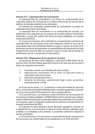 197
Reglamento de la ley de
Contrataciones del Estado
Artículo 277.- Capacidad Libre de Contratación
La capacidad libre de contratación es el monto no comprometido de la
capacidad máxima de contratación y se obtiene deduciendo de ésta las obras
públicas contratadas pendientes de valorización.
Se entiende por capacidad comprometida de contratación a la parte no
valorizada de las obras contratadas.
La capacidad libre de contratación se va restituyendo de acuerdo a la
declaración de lo valorizado por los avances de las obras públicas contratadas,
efectuadas a través del modulo del récord de obras habilitado en el portal
institucional del OSCE.
En el caso de consorcios, éstos solicitarán la correspondiente constancia de
capacidad libre de contratación para cada integrante, donde la suma de las
capacidades libres de contratación deberá ser igual o superior al monto de la
propuesta económicaque presenten. Lacapacidad libre de contrataciónde cada
integrante del consorcio debe ser superior o igual al monto del porcentaje de
participación que les corresponda en cada proceso.
Artículo 278.- Obligaciones de los ejecutores de obras
Los ejecutores de obras están obligados a comunicar al RNP dentro de los
primeros diez (10) días hábiles siguientes al término de cada mes de ocurrido el
hecho, las siguientes ocurrencias:
1.	 Contratos suscritos con Entidades del sector público.
2.	 Valorizaciones presentadas de las obras en ejecución hasta la
culminación física de la misma.
3.	 Variaciones del plantel técnico, y
4.	 Variación de domicilio, representante legal, socios, accionistas,
participacionistas o titular.
En el caso de los incisos 1 y 2, se declarará a través del módulo de récord de
obras;silaomisiónlobeneficióindebidamente,nopodráregularizarlo,situación
que será comunicada al Tribunal para los fines correspondientes.
En el caso del inciso 3, se efectuará a través del trámite de comunicación de
ocurrenciasenelplazoseñalado;sielRNPdetectaradichavariaciónporcualquier
medio,ledisminuirádeoficiolacapacidadmáximadecontrataciónolecancelará
la inscripción, según corresponda, publicando la resolución correspondiente en
el portal institucional del OSCE.
Si el ejecutor de obras declarase dentro del plazo señalado la variación de
su plantel técnico, se le concederá un plazo de treinta (30) días calendario para
acreditar a su reemplazo, caso contrario, se procederá conforme lo dispone el
párrafo precedente.
En el caso del inciso 4, se comunicará a través del trámite de comunicación
de ocurrencias, de conformidad con lo establecido en el TUPA del OSCE.
 